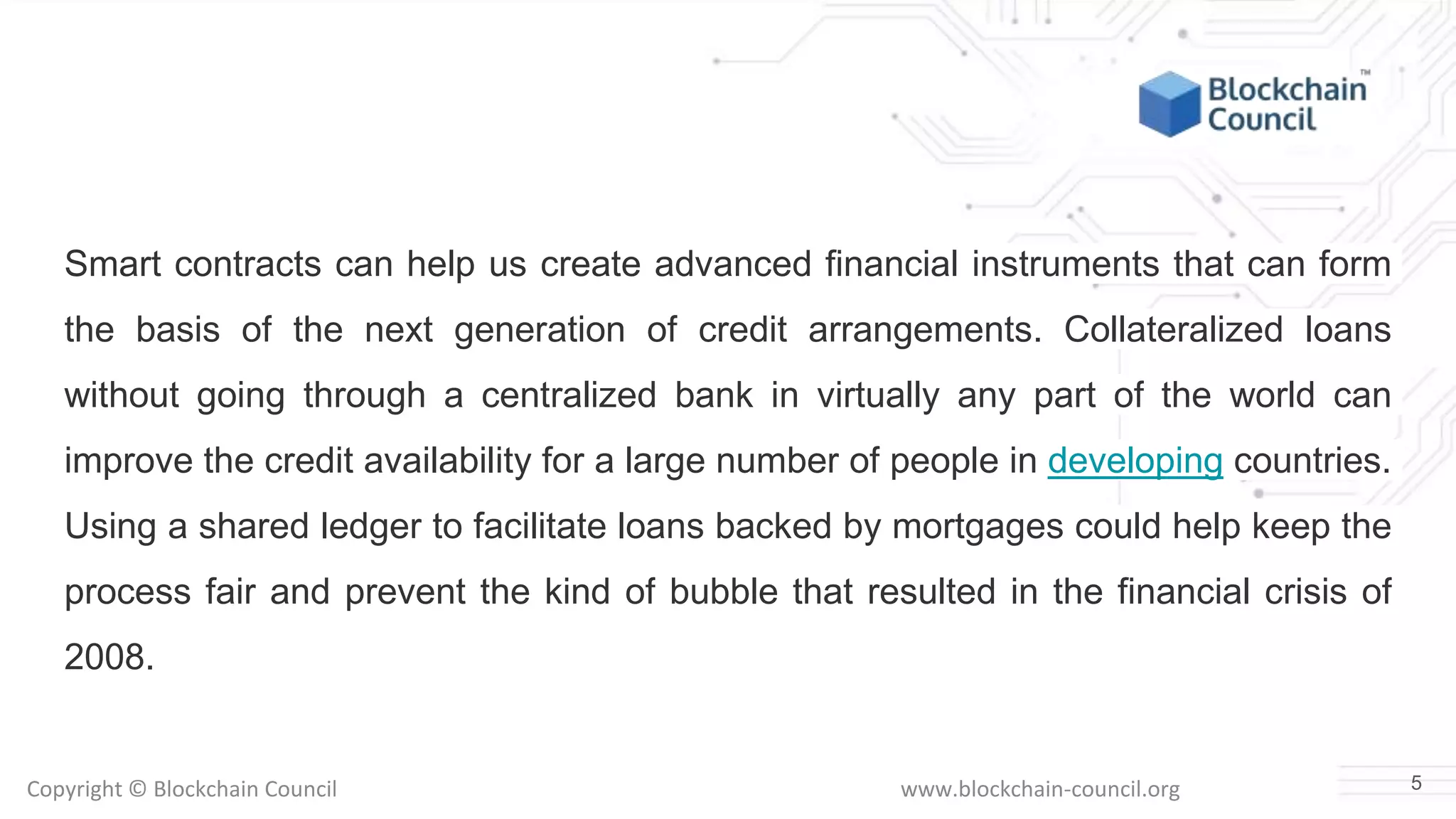 Copyright © Blockchain Council www.blockchain-council.org
Smart contracts can help us create advanced financial instruments that can form
the basis of the next generation of credit arrangements. Collateralized loans
without going through a centralized bank in virtually any part of the world can
improve the credit availability for a large number of people in developing countries.
Using a shared ledger to facilitate loans backed by mortgages could help keep the
process fair and prevent the kind of bubble that resulted in the financial crisis of
2008.
5
 