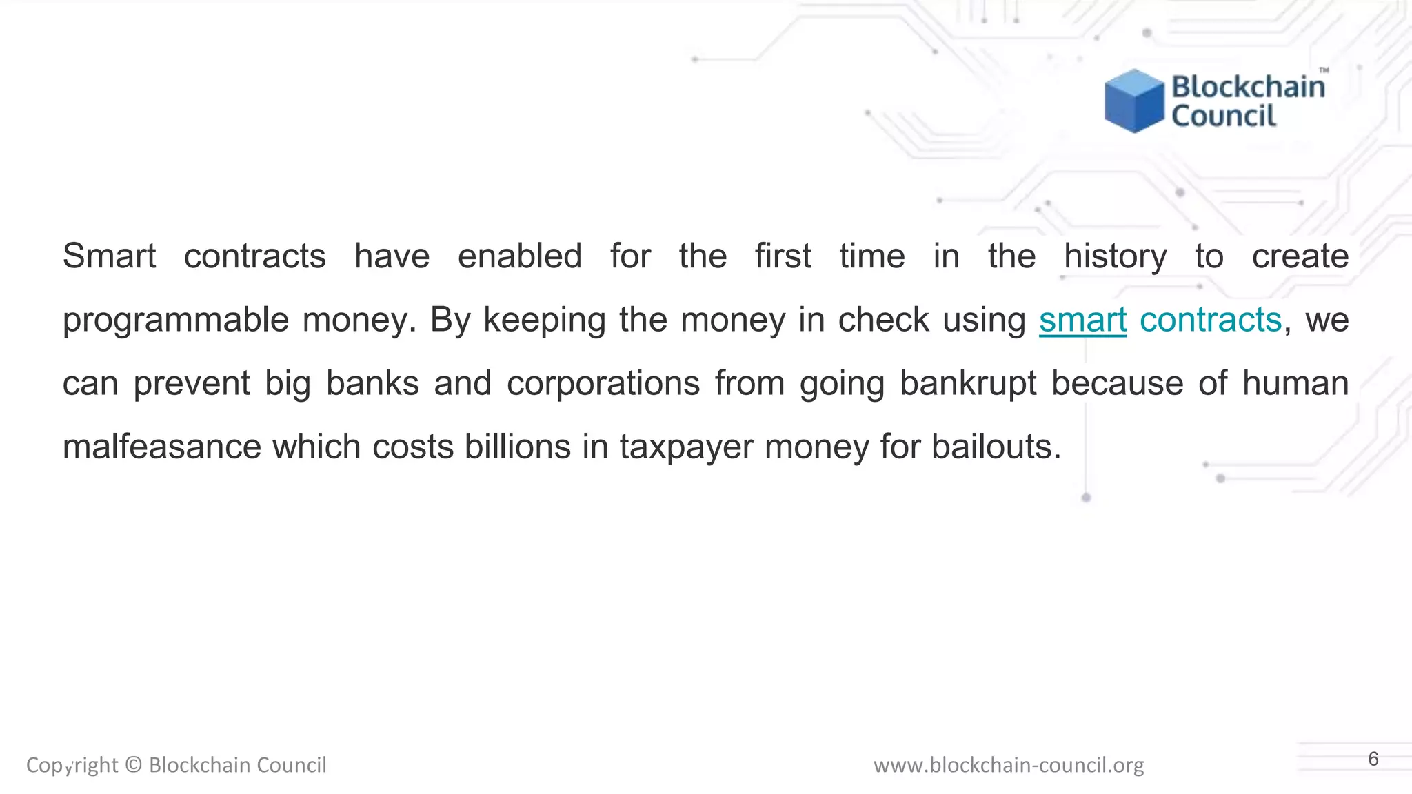 Copyright © Blockchain Council www.blockchain-council.org
Smart contracts have enabled for the first time in the history to create
programmable money. By keeping the money in check using smart contracts, we
can prevent big banks and corporations from going bankrupt because of human
malfeasance which costs billions in taxpayer money for bailouts.
6
 