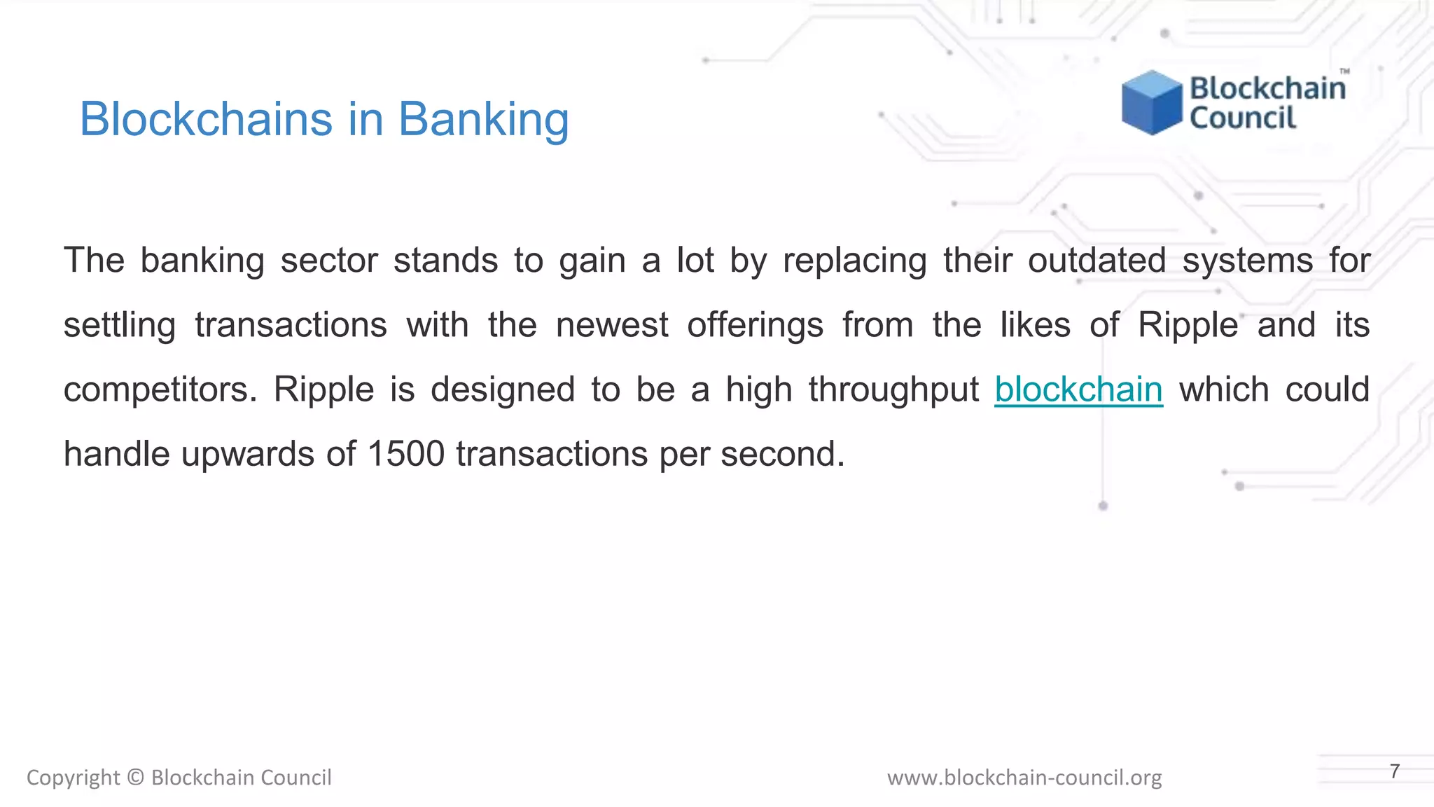 Copyright © Blockchain Council www.blockchain-council.org
Blockchains in Banking
The banking sector stands to gain a lot by replacing their outdated systems for
settling transactions with the newest offerings from the likes of Ripple and its
competitors. Ripple is designed to be a high throughput blockchain which could
handle upwards of 1500 transactions per second.
7
 