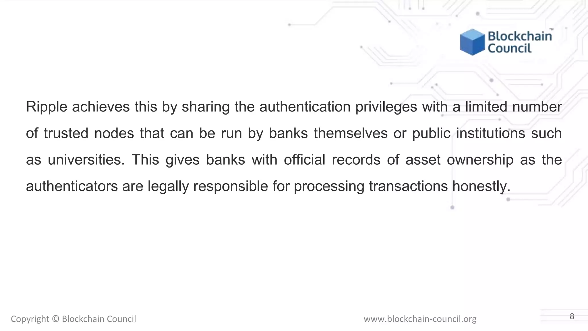 Copyright © Blockchain Council www.blockchain-council.org
Ripple achieves this by sharing the authentication privileges with a limited number
of trusted nodes that can be run by banks themselves or public institutions such
as universities. This gives banks with official records of asset ownership as the
authenticators are legally responsible for processing transactions honestly.
8
 