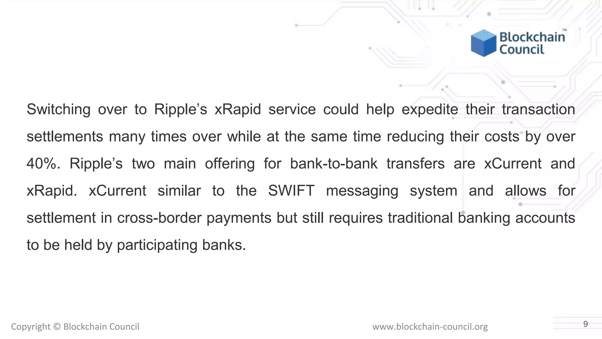 Copyright © Blockchain Council www.blockchain-council.org
Switching over to Ripple’s xRapid service could help expedite their transaction
settlements many times over while at the same time reducing their costs by over
40%. Ripple’s two main offering for bank-to-bank transfers are xCurrent and
xRapid. xCurrent similar to the SWIFT messaging system and allows for
settlement in cross-border payments but still requires traditional banking accounts
to be held by participating banks.
9
 