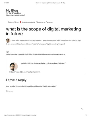 1/17/2021 what is the scope of digital marketing in future - My Blog
https://www.didm.co.in/2020/12/24/scope-of-digital-marketing/ 1/4
My Blog
My WordPress Blog
(https://www.didm.co.in/)
Breaking News
.
 November 19, 2015 Welcome to Flatsome
(https://www.didm.co.in/author/admin/)
what is the scope of digital marketing
in future
admin (https://www.didm.co.in/author/admin/)  December 24, 2020 (https://www.didm.co.in/2020/12/24/)
 zero comment (https://www.didm.co.in/2020/12/24/scope-of-digital-marketing/#respond)
xgxf
digital markting course in delhi (http://didm.in) cgjdtsjs u5wuw5uw5u w5uw5u w
admin (https://www.didm.co.in/author/admin/)
Leave a Reply
Your email address will not be published. Required elds are marked *
Comment

 
