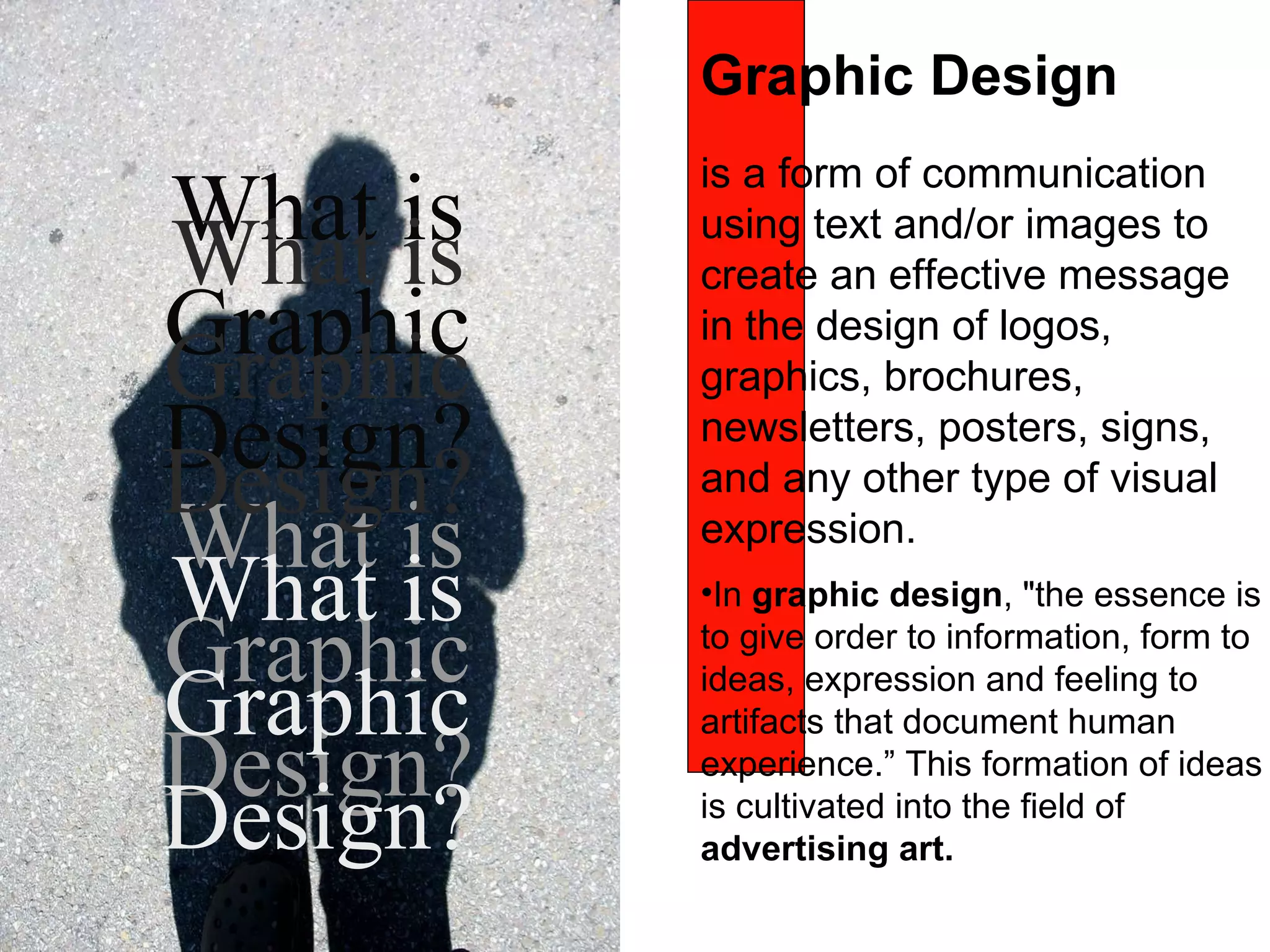 is a form of communication using text and/or images to create an effective message in the  design of logos, graphics, brochures, newsletters, posters, signs, and any other type of visual expression . In  graphic design , &quot;the essence is to give order to information, form to ideas, expression and feeling to artifacts that document human experience.” This formation of ideas is cultivated into the field of  advertising   art.   What is Graphic Design? What is Graphic Design? What is Graphic Design? What is Graphic Design? Graphic Design 