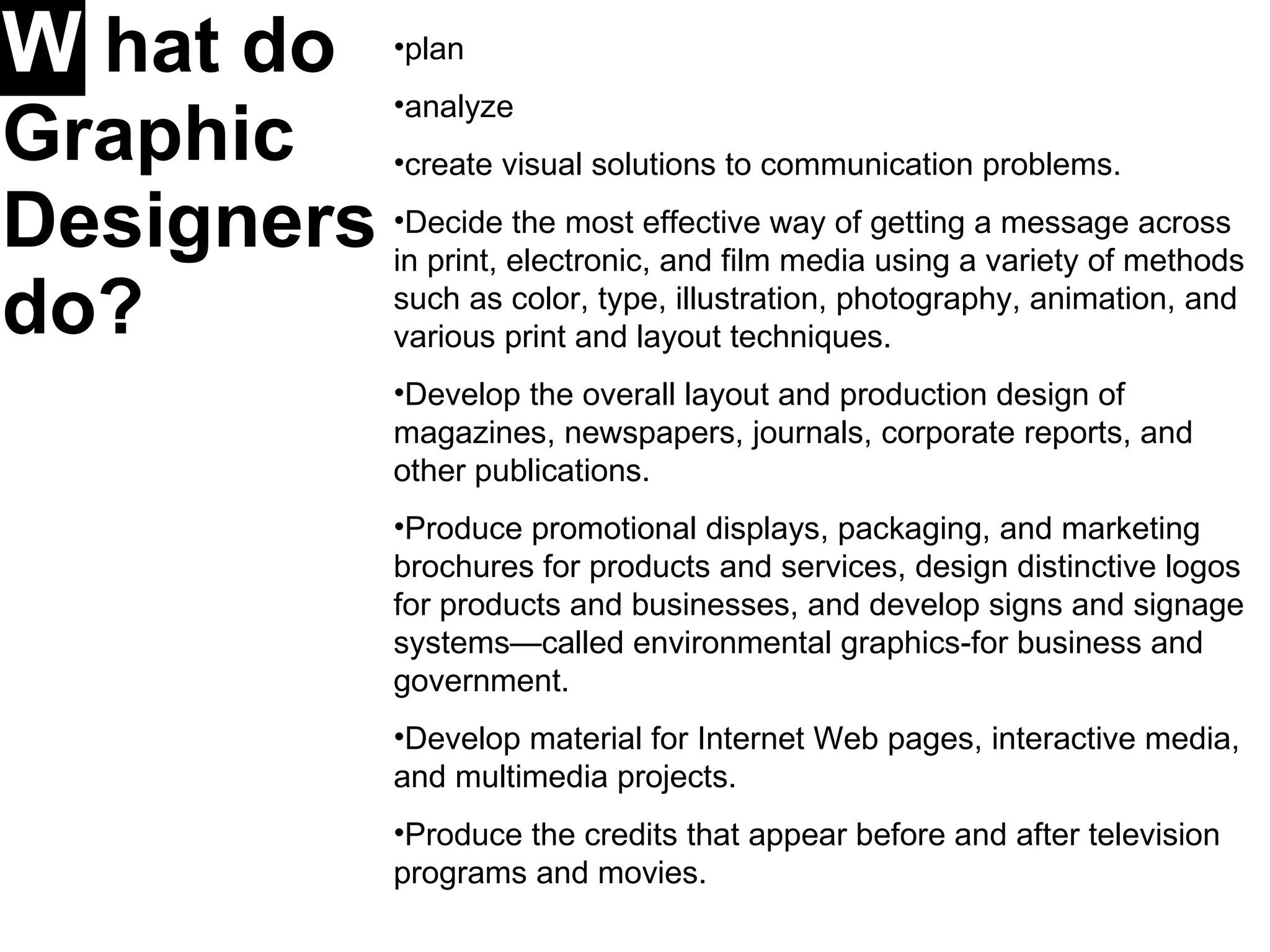 W   hat do Graphic Designers do?   plan analyze  create visual solutions to communication problems. Decide the most effective way of getting a message across in print, electronic, and film media using a variety of methods such as color, type, illustration, photography, animation, and various print and layout techniques.  Develop the overall layout and production design of magazines, newspapers, journals, corporate reports, and other publications.  Produce promotional displays, packaging, and marketing brochures for products and services, design distinctive logos for products and businesses, and develop signs and signage systems—called environmental graphics-for business and government.  Develop material for Internet Web pages, interactive media, and multimedia projects.  Produce the credits that appear before and after television programs and movies. 