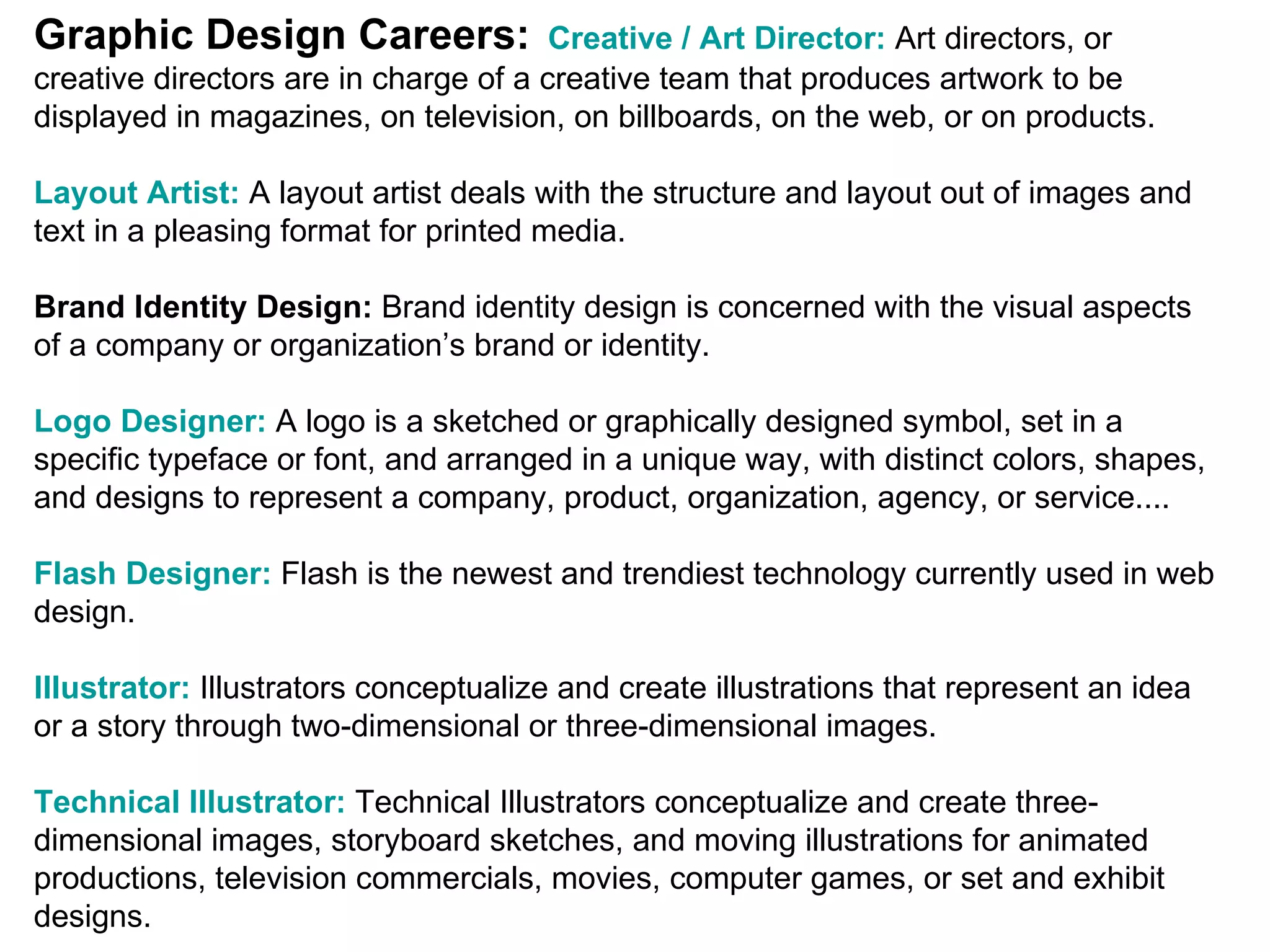 Graphic Design Careers:   Creative / Art Director:  Art directors, or creative directors are in charge of a creative team that produces artwork to be displayed in magazines, on television, on billboards, on the web, or on products.  Layout Artist:   A layout artist deals with the structure and layout out of images and text in a pleasing format for printed media.  Brand Identity Design:  Brand identity design is concerned with the visual aspects of a company or organization’s brand or identity.  Logo Designer:   A logo is a sketched or graphically designed symbol, set in a specific typeface or font, and arranged in a unique way, with distinct colors, shapes, and designs to represent a company, product, organization, agency, or service....  Flash Designer:   Flash is the newest and trendiest technology currently used in web design.  Illustrator:   Illustrators conceptualize and create illustrations that represent an idea or a story through two-dimensional or three-dimensional images.  Technical Illustrator:   Technical Illustrators conceptualize and create three-dimensional images, storyboard sketches, and moving illustrations for animated productions, television commercials, movies, computer games, or set and exhibit designs.  