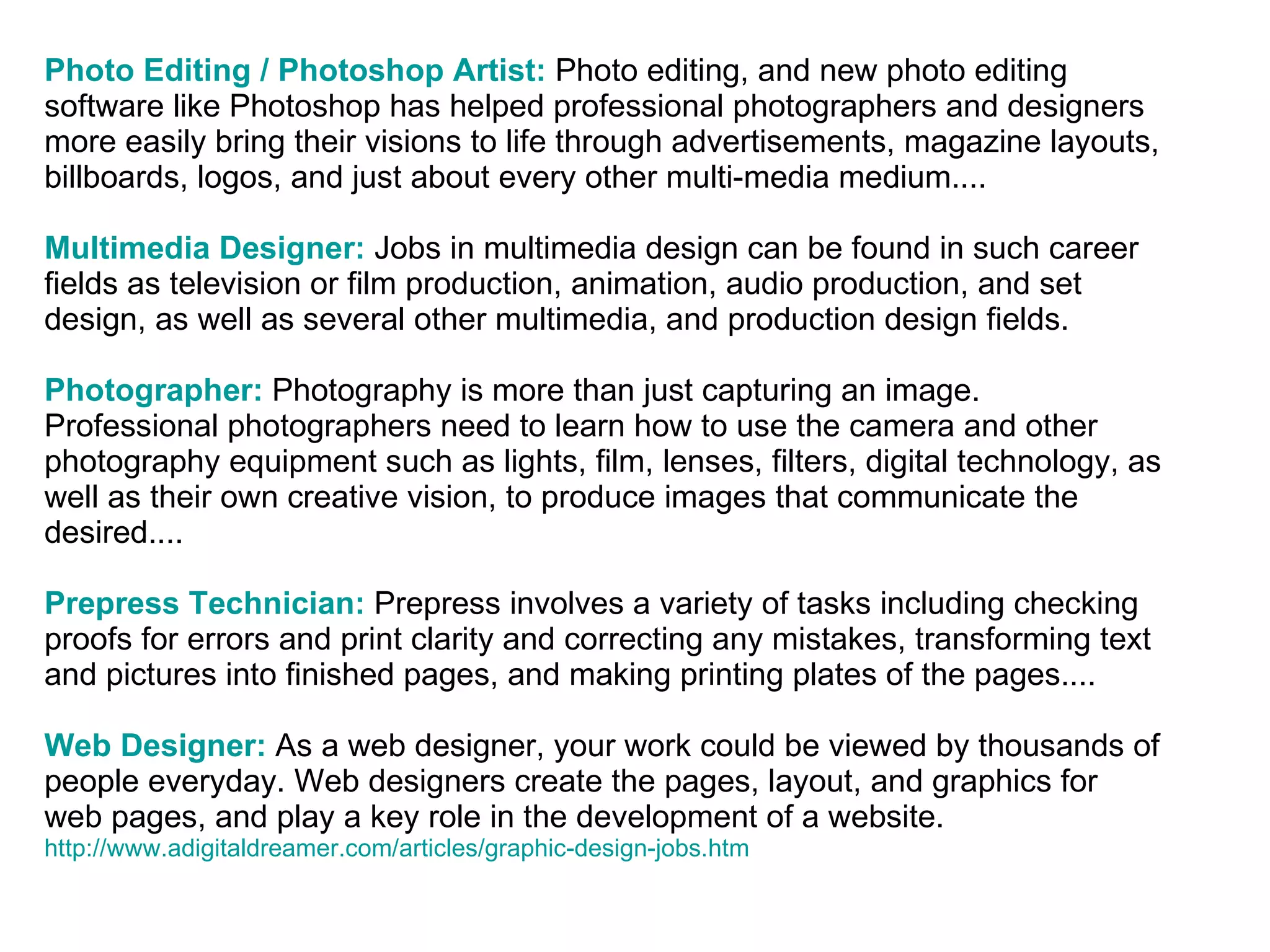 Photo Editing / Photoshop Artist:   Photo editing, and new photo editing software like Photoshop has helped professional photographers and designers more easily bring their visions to life through advertisements, magazine layouts, billboards, logos, and just about every other multi-media medium....  Multimedia Designer:   Jobs in multimedia design can be found in such career fields as television or film production, animation, audio production, and set design, as well as several other multimedia, and production design fields.  Photographer:   Photography is more than just capturing an image. Professional photographers need to learn how to use the camera and other photography equipment such as lights, film, lenses, filters, digital technology, as well as their own creative vision, to produce images that communicate the desired....  Prepress Technician:   Prepress involves a variety of tasks including checking proofs for errors and print clarity and correcting any mistakes, transforming text and pictures into finished pages, and making printing plates of the pages....  Web Designer:  As a web designer, your work could be viewed by thousands of people everyday. Web designers create the pages, layout, and graphics for web pages, and play a key role in the development of a website.  http://www.adigitaldreamer.com/articles/graphic-design-jobs.htm 