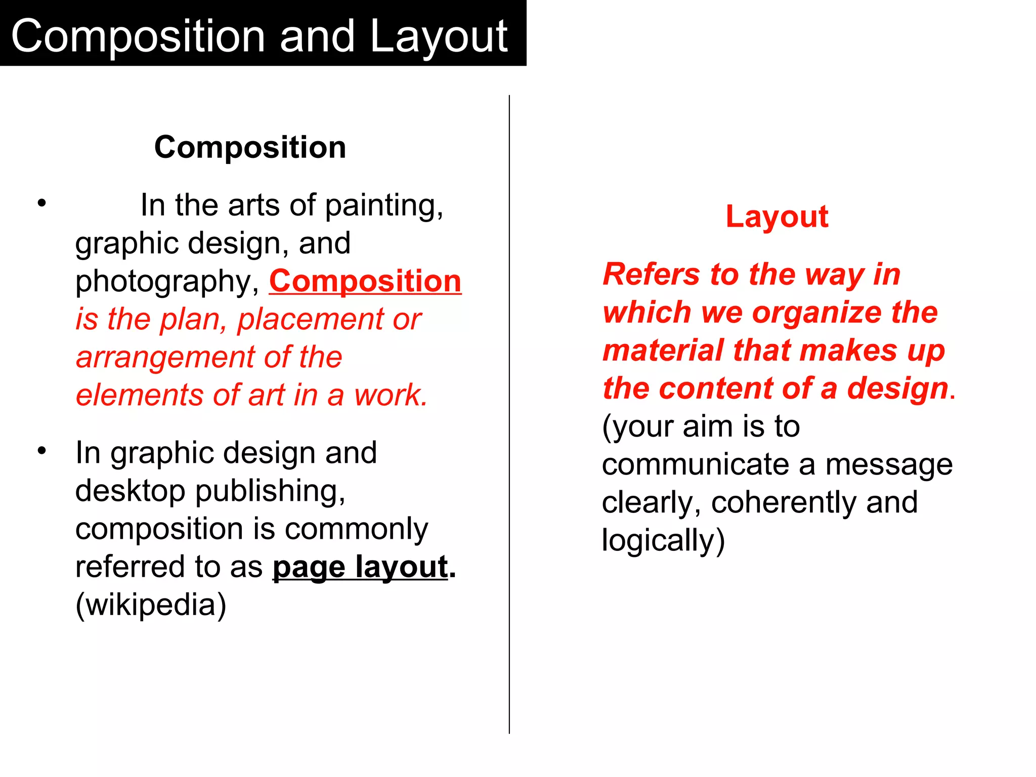 Composition and Layout Composition   In the arts of painting, graphic design, and photography,  Composition   is the plan, placement or arrangement of the elements of art in a work.   In graphic design and desktop publishing, composition is commonly referred to as   page layout .  (wikipedia) Layout Refers to the way in which we organize the material that makes up the content of a design .  (your aim is to communicate a message clearly, coherently and logically) 