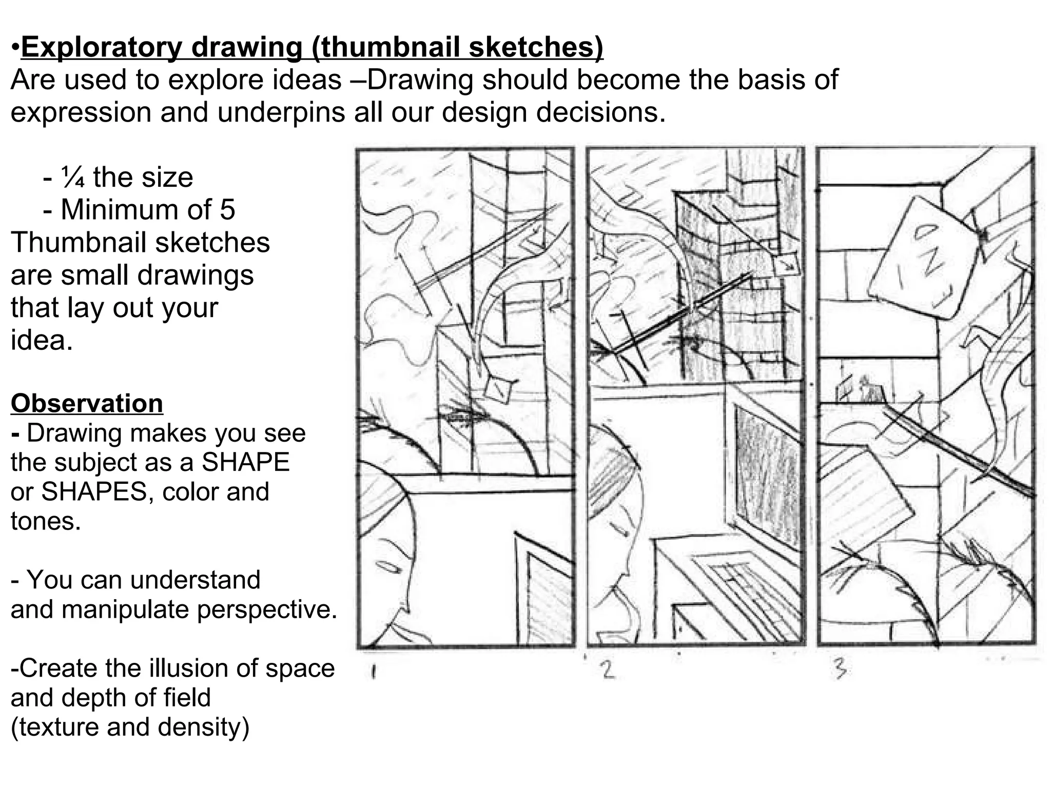 Exploratory drawing (thumbnail sketches) Are used to explore ideas –Drawing should become the basis of expression and underpins all our design decisions.   - ¼ the size   - Minimum of 5 Thumbnail sketches  are small drawings that lay out your  idea.  Observation -  Drawing makes you see  the subject as a SHAPE  or SHAPES, color and  tones.  - You can understand  and manipulate perspective.  -Create the illusion of space  and depth of field  (texture and density) 