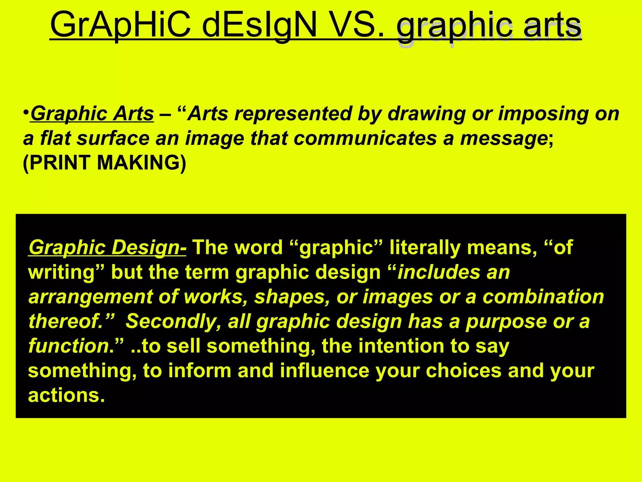 graphic arts GrApHiC dEsIgN VS. graphic arts Graphic Arts  – “ Arts represented by drawing or imposing on a flat surface an image that communicates a message ;   (PRINT MAKING)   Graphic Design-  The word “graphic” literally means, “of writing” but the term graphic design “ includes an arrangement of works, shapes, or images or a combination thereof.”  Secondly, all graphic design has a purpose or a function .” ..to sell something, the intention to say something, to inform and influence your choices and your actions. 