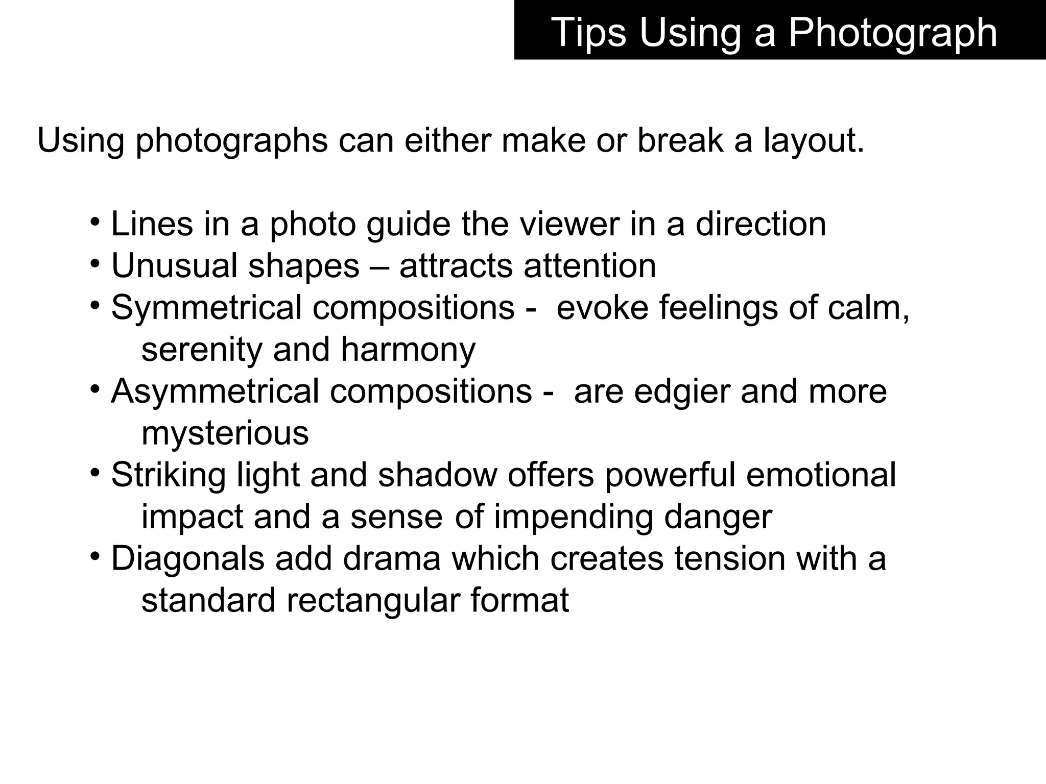 Using photographs can either make or break a layout. Lines in a photo guide the viewer in a direction Unusual shapes – attracts attention Symmetrical compositions -  evoke feelings of calm,  serenity and harmony Asymmetrical compositions -  are edgier and more  mysterious Striking light and shadow offers powerful emotional  impact and a sense  of impending danger Diagonals add drama which creates tension with a  standard rectangular format Tips Using a Photograph  