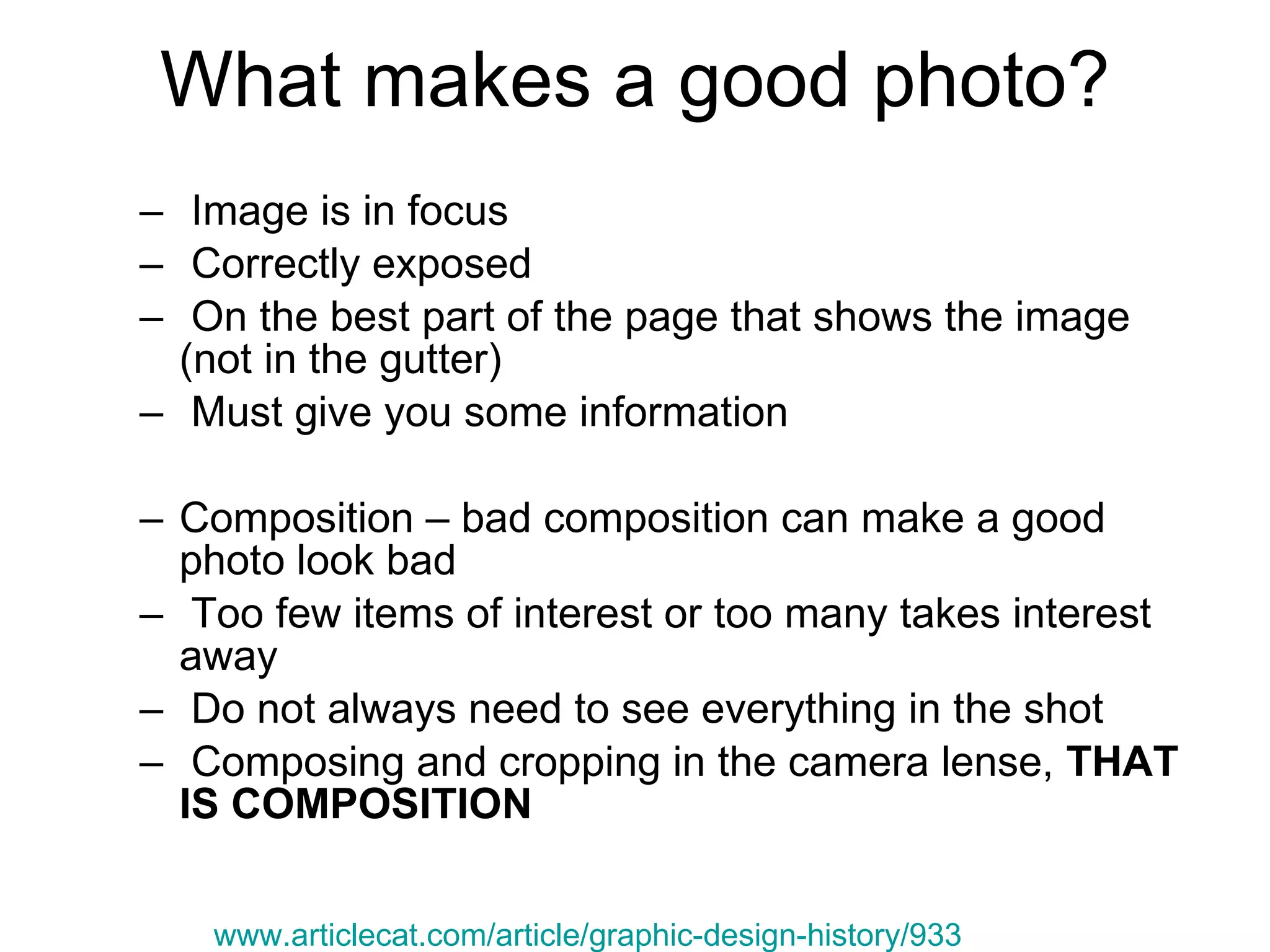 What makes a good photo? Image is in focus Correctly exposed On the best part of the page that shows the image (not in the gutter) Must give you some information  Composition – bad composition can make a good photo look bad Too few items of interest or too many takes interest away Do not always need to see everything in the shot Composing and cropping in the camera lense,  THAT IS COMPOSITION www.articlecat.com/article/graphic-design-history/933 