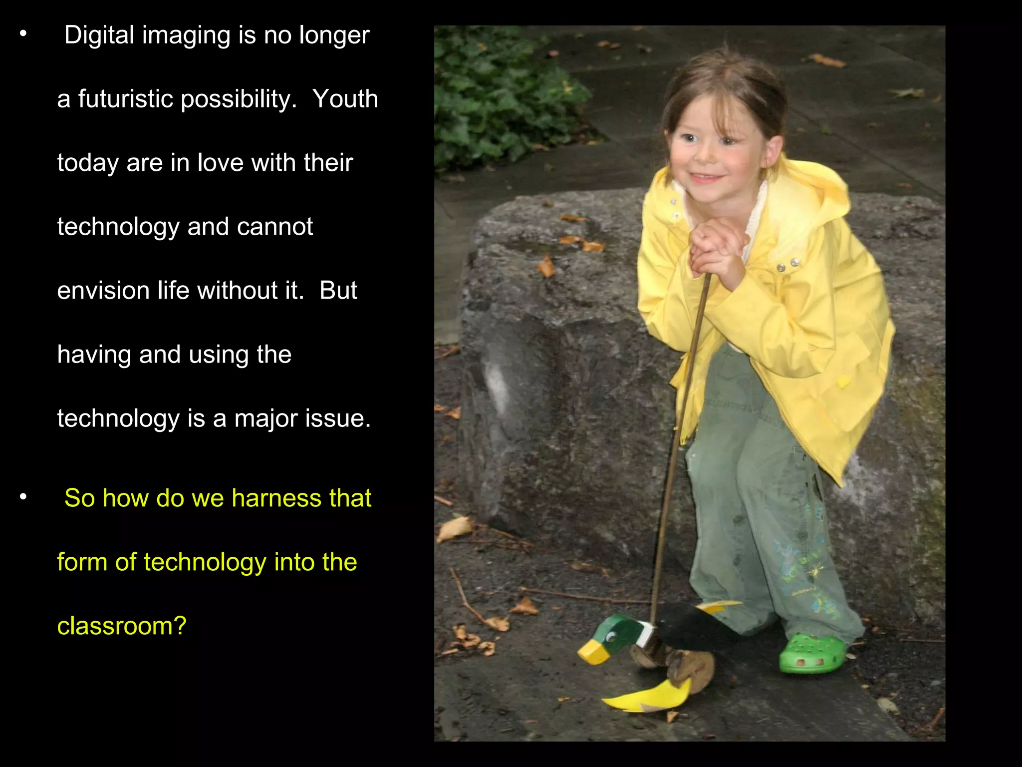 Digital imaging is no longer a futuristic possibility.  Youth today are in love with their technology and cannot envision life without it.  But having and using the technology is a major issue.  So how do we harness that form of technology into the classroom? 