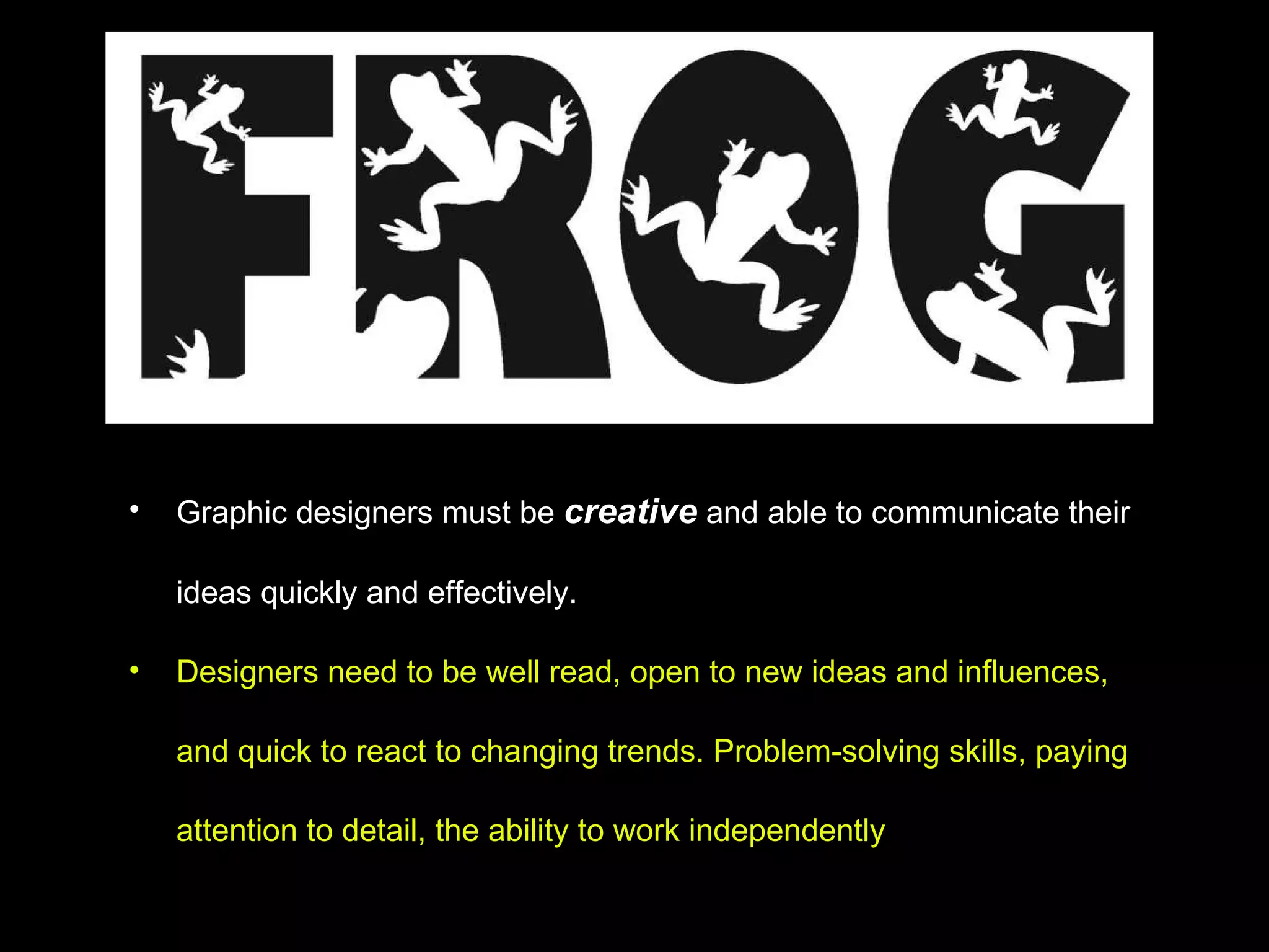 Graphic designers must be  creative  and able to communicate their ideas quickly and effectively.  Designers need to be well read, open to new ideas and influences, and quick to react to changing trends. Problem-solving skills, paying attention to detail, the ability to work independently 