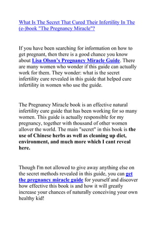 HYPERLINK quot;
http://www.articlesbase.com/pregnancy-articles/what-is-the-secret-that-cured-their-infertility-in-the-ebook-quotthe-pregnancy-miraclequot-2041513.htmlquot;
What Is The Secret That Cured Their Infertility In The (e-)book quot;
The Pregnancy Miraclequot;
?<br />If you have been searching for information on how to get pregnant, then there is a good chance you know about Lisa Olson’s Pregnancy Miracle Guide. There are many women who wonder if this guide can actually work for them. They wonder: what is the secret infertility cure revealed in this guide that helped cure infertility in women who use the guide.<br />The Pregnancy Miracle book is an effective natural infertility cure guide that has been working for so many women. This guide is actually responsible for my pregnancy, together with thousand of other women allover the world. The main quot;
secretquot;
 in this book is the use of Chinese herbs as well as cleaning up diet, environment, and much more which I cant reveal here.<br />Though I'm not allowed to give away anything else on the secret methods revealed in this guide, you can get the pregnancy miracle guide for yourself and discover how effective this book is and how it will greatly increase your chances of naturally conceiving your own healthy kid!<br />There is really no risk in trying out the recommendations yourself and seeing if they work or not. For the most women who try them, they have been successful in naturally reversing their infertility and most of them are now proud mothers, something they never thought they could pull off.<br />Do you want to naturally cure your infertility? Do you want to discover a secret that has helped many women to naturally cure their infertility?<br />Click here: The Pregnancy Miracle Guide, to read more about this natural infertility cure book and how it can really help you to increase your chances of naturally conceiving.<br />