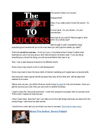 The secret is there is no secret.
Disappointed?
Okay, if you really want to know the secret…it’s
you.
It’s your goal…it’s your desire…it’s your
commitment…
How bad do you want it? Bad enough to stick
with it for a whole year?
Bad enough to work consistently doing
everything your mentors tell you to do even when you don’t get the results you want?
That’s the secret to success…it’s all up to you. I truly believe that it doesn’t matter what
business you are in as long as you work hard and give it at least a year. If you are doing
everything you should be doing, you will succeed before that year is up.
Now, I say a year because everyone is at different levels.
Some of you may need to work on self­development.
Some may need to learn the basic skills of internet marketing and maybe basic computer skills.
And some just need a great vehicle because they have all the skills and  self­development
needed for success.
Where ever you are, you will find that you need to stay focused on only one business. Once you
get the success you want, then you can work on another business.
I used to have the “shiny ball syndrome”. I went from program to program with no success at all.
That’s when I learned to stay focused.
I have “been there, done that” and I can help you do the right things and keep you away from the
wrong things. I also have the right vehicle.
I would love to work with you and teach you how to succeed. Click here to learn more.
About The Author: Donna Filipiak
 
