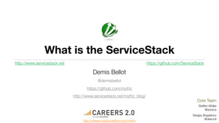 What is the ServiceStack
http://www.servicestack.net                                                https://github.com/ServiceStack

                                         Demis Bellot
                                             @demisbellot
                                     https://github.com/mythz
                              http://www.servicestack.net/mythz_blog/
                                                                                                      Core Team
                                                                                                       Steffen Müller
                                                                                                            @arxisos
                                                                                                   Sergey Bogdanov
                                                                                                           @desunit
                                   http://careers.stackoverﬂow.com/mythz
 