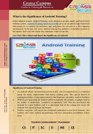 What is the Significance of Android Training?
In the simplest manner, Android Training can be defined as an open supply and Linux-based
working system. Android Training Institute in Delhi gives an exceptional app framework
that permits us to construct revolutionary apps and games for cell units in a Java language
environment. In the past few years, Android training has grabbed a remarkable position in
the market, that’s also the reason why candidates want to learn this.
Let’s Now Move Ahead and Know the Significance of Android
Significance of Android Training
• As Android affords an interesting income model, a lot of companies have a committed
group for utility improvement with hiring catching pace. The special benefit of
gaining knowledge of app improvement is that beginners can pick to work or freelance
• With Google upgrading the Android platform regularly, the quantity of gadgets used in
the market is additionally considered exceptionally well. This has accelerated the
demand for expert builders and it is anticipated that in the coming few years, the
demand will expand in leaps and bounds.
• Further, companies will require knowledgeable authorities to meet their demands. And
builders who study android programming will have tremendous possibilities before
them.
 