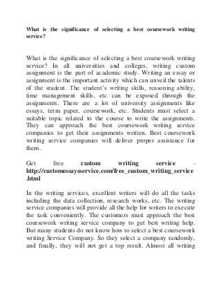 What is the significance of selecting a best coursework writing
service?
What is the significance of selecting a best coursework writing
service? In all universities and colleges, writing custom
assignment is the part of academic study. Writing an essay or
assignment is the important activity which can unveil the talents
of the student. The student’s writing skills, reasoning ability,
time management skills, etc can be exposed through the
assignments. There are a lot of university assignments like
essays, term paper, coursework, etc. Students must select a
suitable topic related to the course to write the assignments.
They can approach the best coursework writing service
companies to get their assignments written. Best coursework
writing service companies will deliver proper assistance for
them.
Get free custom writing service -
http://customessaysservice.com/free_custom_writing_service
.html
In the writing services, excellent writers will do all the tasks
including the data collection, research works, etc. The writing
service companies will provide all the help for writers to execute
the task conveniently. The customers must approach the best
coursework writing service company to get best writing help.
But many students do not know how to select a best coursework
writing Service Company. So they select a company randomly,
and finally, they will not get a top result. Almost all writing
 