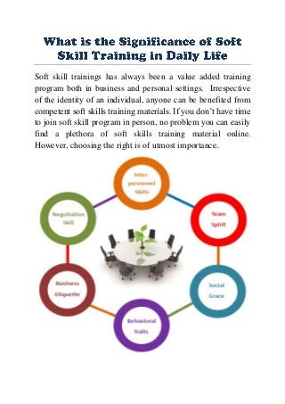 Soft skill trainings has always been a value added training
program both in business and personal settings. Irrespective
of the identity of an individual, anyone can be benefited from
competent soft skills training materials. If you don’t have time
to join soft skill program in person, no problem you can easily
find a plethora of soft skills training material online.
However, choosing the right is of utmost importance.
 