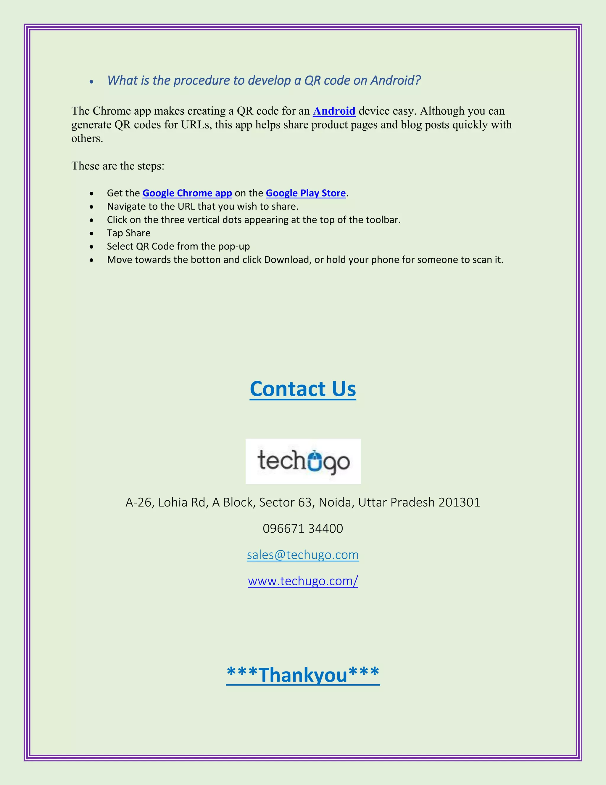 • What is the procedure to develop a QR code on Android?
The Chrome app makes creating a QR code for an Android device easy. Although you can
generate QR codes for URLs, this app helps share product pages and blog posts quickly with
others.
These are the steps:
• Get the Google Chrome app on the Google Play Store.
• Navigate to the URL that you wish to share.
• Click on the three vertical dots appearing at the top of the toolbar.
• Tap Share
• Select QR Code from the pop-up
• Move towards the botton and click Download, or hold your phone for someone to scan it.
Contact Us
A-26, Lohia Rd, A Block, Sector 63, Noida, Uttar Pradesh 201301
096671 34400
sales@techugo.com
www.techugo.com/
***Thankyou***
 