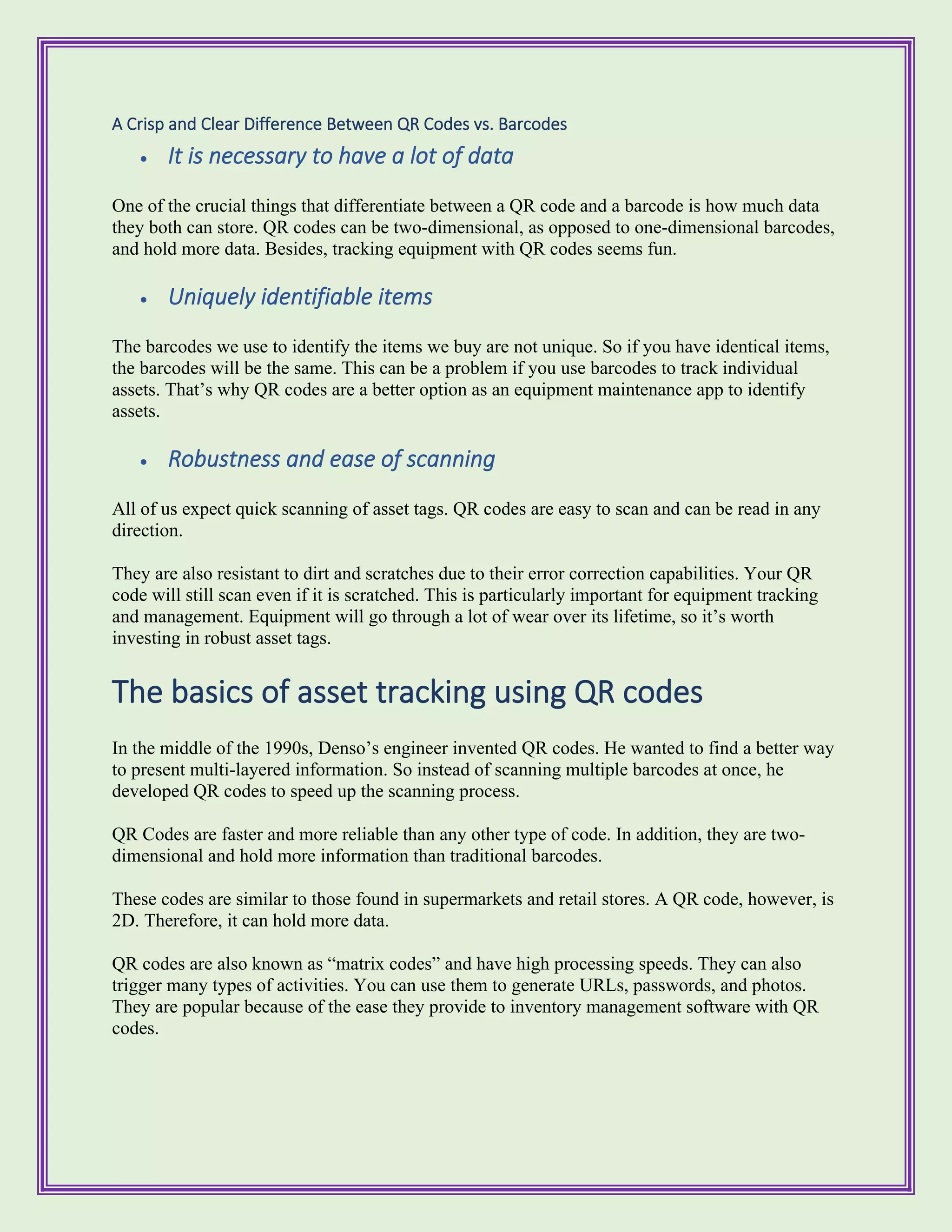 A Crisp and Clear Difference Between QR Codes vs. Barcodes
• It is necessary to have a lot of data
One of the crucial things that differentiate between a QR code and a barcode is how much data
they both can store. QR codes can be two-dimensional, as opposed to one-dimensional barcodes,
and hold more data. Besides, tracking equipment with QR codes seems fun.
• Uniquely identifiable items
The barcodes we use to identify the items we buy are not unique. So if you have identical items,
the barcodes will be the same. This can be a problem if you use barcodes to track individual
assets. That’s why QR codes are a better option as an equipment maintenance app to identify
assets.
• Robustness and ease of scanning
All of us expect quick scanning of asset tags. QR codes are easy to scan and can be read in any
direction.
They are also resistant to dirt and scratches due to their error correction capabilities. Your QR
code will still scan even if it is scratched. This is particularly important for equipment tracking
and management. Equipment will go through a lot of wear over its lifetime, so it’s worth
investing in robust asset tags.
The basics of asset tracking using QR codes
In the middle of the 1990s, Denso’s engineer invented QR codes. He wanted to find a better way
to present multi-layered information. So instead of scanning multiple barcodes at once, he
developed QR codes to speed up the scanning process.
QR Codes are faster and more reliable than any other type of code. In addition, they are two-
dimensional and hold more information than traditional barcodes.
These codes are similar to those found in supermarkets and retail stores. A QR code, however, is
2D. Therefore, it can hold more data.
QR codes are also known as “matrix codes” and have high processing speeds. They can also
trigger many types of activities. You can use them to generate URLs, passwords, and photos.
They are popular because of the ease they provide to inventory management software with QR
codes.
 