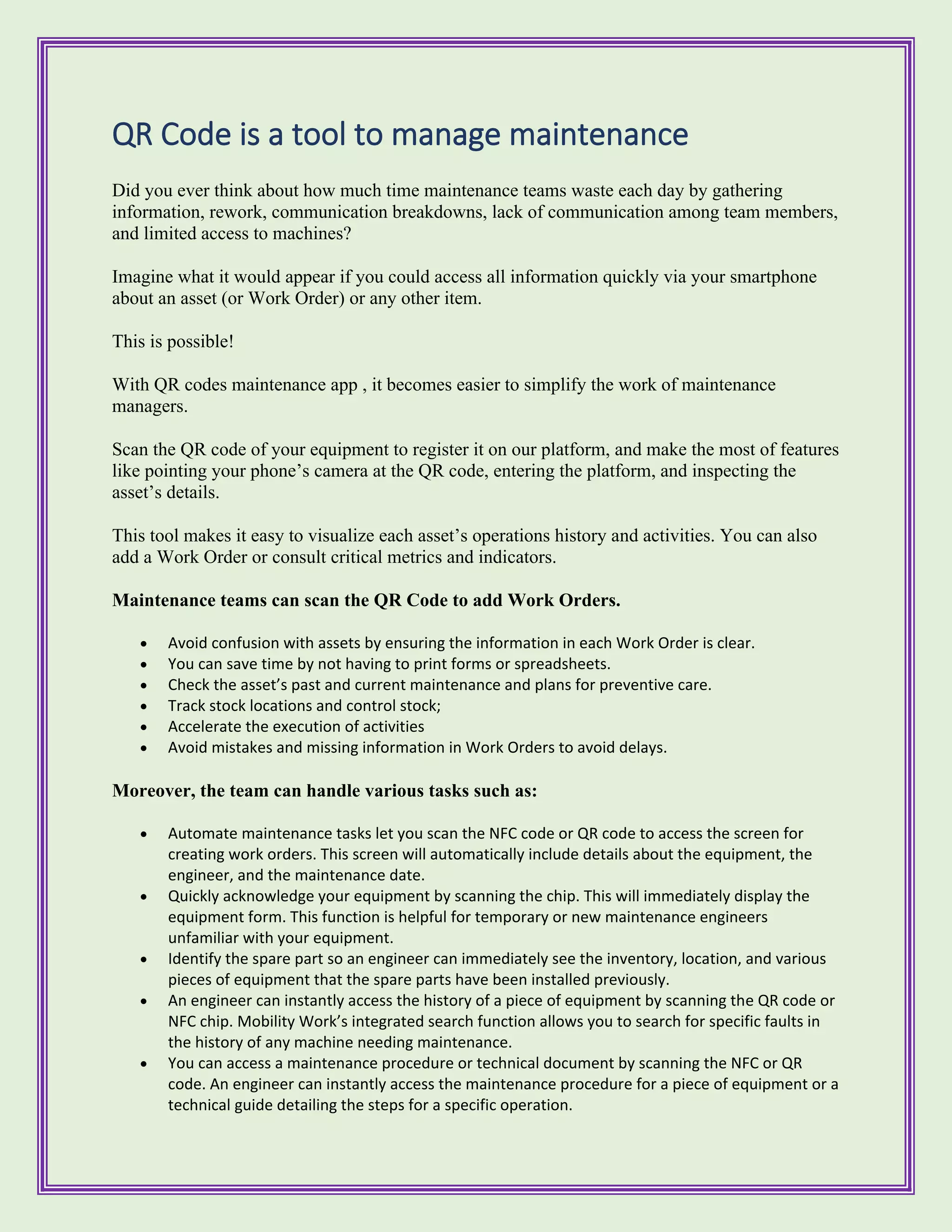 QR Code is a tool to manage maintenance
Did you ever think about how much time maintenance teams waste each day by gathering
information, rework, communication breakdowns, lack of communication among team members,
and limited access to machines?
Imagine what it would appear if you could access all information quickly via your smartphone
about an asset (or Work Order) or any other item.
This is possible!
With QR codes maintenance app , it becomes easier to simplify the work of maintenance
managers.
Scan the QR code of your equipment to register it on our platform, and make the most of features
like pointing your phone’s camera at the QR code, entering the platform, and inspecting the
asset’s details.
This tool makes it easy to visualize each asset’s operations history and activities. You can also
add a Work Order or consult critical metrics and indicators.
Maintenance teams can scan the QR Code to add Work Orders.
• Avoid confusion with assets by ensuring the information in each Work Order is clear.
• You can save time by not having to print forms or spreadsheets.
• Check the asset’s past and current maintenance and plans for preventive care.
• Track stock locations and control stock;
• Accelerate the execution of activities
• Avoid mistakes and missing information in Work Orders to avoid delays.
Moreover, the team can handle various tasks such as:
• Automate maintenance tasks let you scan the NFC code or QR code to access the screen for
creating work orders. This screen will automatically include details about the equipment, the
engineer, and the maintenance date.
• Quickly acknowledge your equipment by scanning the chip. This will immediately display the
equipment form. This function is helpful for temporary or new maintenance engineers
unfamiliar with your equipment.
• Identify the spare part so an engineer can immediately see the inventory, location, and various
pieces of equipment that the spare parts have been installed previously.
• An engineer can instantly access the history of a piece of equipment by scanning the QR code or
NFC chip. Mobility Work’s integrated search function allows you to search for specific faults in
the history of any machine needing maintenance.
• You can access a maintenance procedure or technical document by scanning the NFC or QR
code. An engineer can instantly access the maintenance procedure for a piece of equipment or a
technical guide detailing the steps for a specific operation.
 