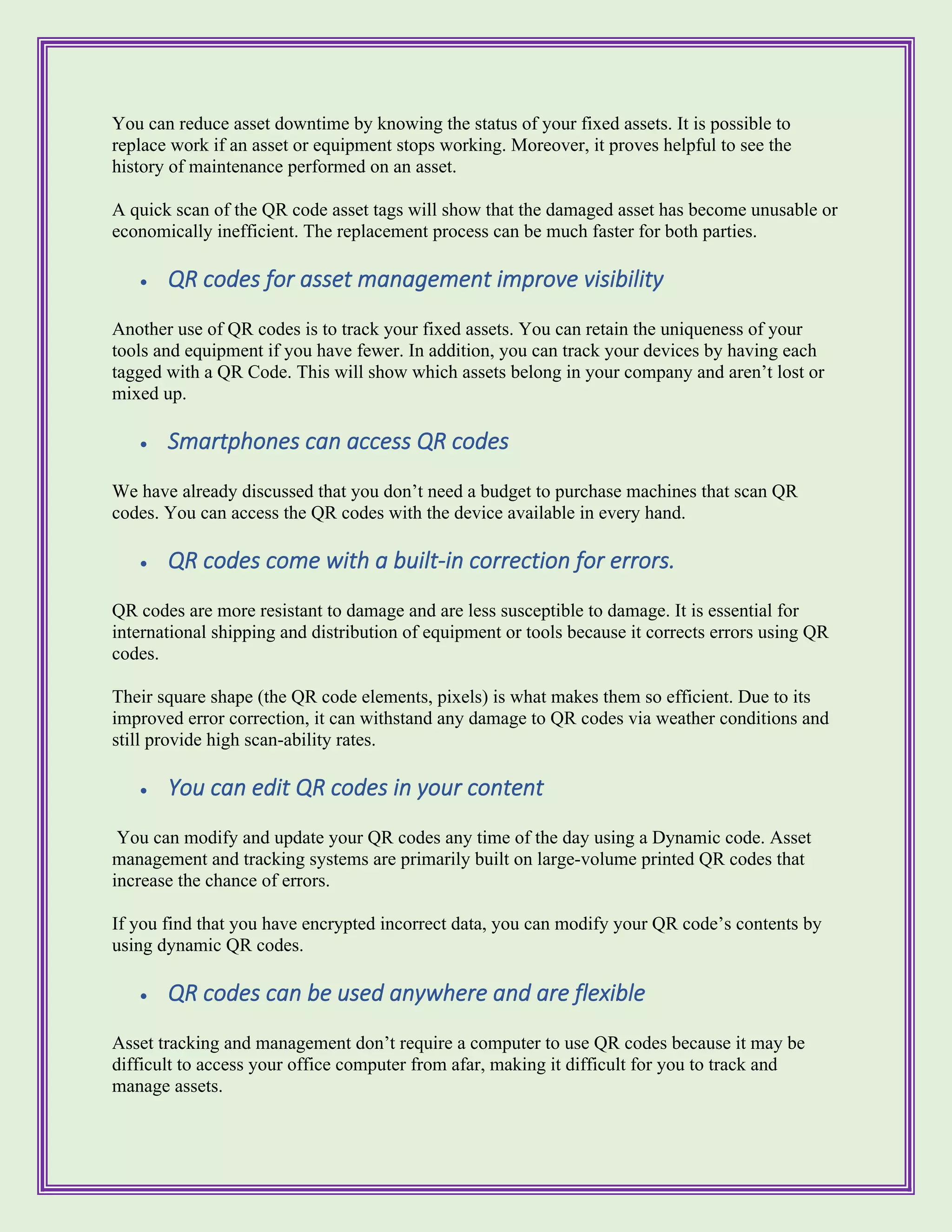 You can reduce asset downtime by knowing the status of your fixed assets. It is possible to
replace work if an asset or equipment stops working. Moreover, it proves helpful to see the
history of maintenance performed on an asset.
A quick scan of the QR code asset tags will show that the damaged asset has become unusable or
economically inefficient. The replacement process can be much faster for both parties.
• QR codes for asset management improve visibility
Another use of QR codes is to track your fixed assets. You can retain the uniqueness of your
tools and equipment if you have fewer. In addition, you can track your devices by having each
tagged with a QR Code. This will show which assets belong in your company and aren’t lost or
mixed up.
• Smartphones can access QR codes
We have already discussed that you don’t need a budget to purchase machines that scan QR
codes. You can access the QR codes with the device available in every hand.
• QR codes come with a built-in correction for errors.
QR codes are more resistant to damage and are less susceptible to damage. It is essential for
international shipping and distribution of equipment or tools because it corrects errors using QR
codes.
Their square shape (the QR code elements, pixels) is what makes them so efficient. Due to its
improved error correction, it can withstand any damage to QR codes via weather conditions and
still provide high scan-ability rates.
• You can edit QR codes in your content
You can modify and update your QR codes any time of the day using a Dynamic code. Asset
management and tracking systems are primarily built on large-volume printed QR codes that
increase the chance of errors.
If you find that you have encrypted incorrect data, you can modify your QR code’s contents by
using dynamic QR codes.
• QR codes can be used anywhere and are flexible
Asset tracking and management don’t require a computer to use QR codes because it may be
difficult to access your office computer from afar, making it difficult for you to track and
manage assets.
 