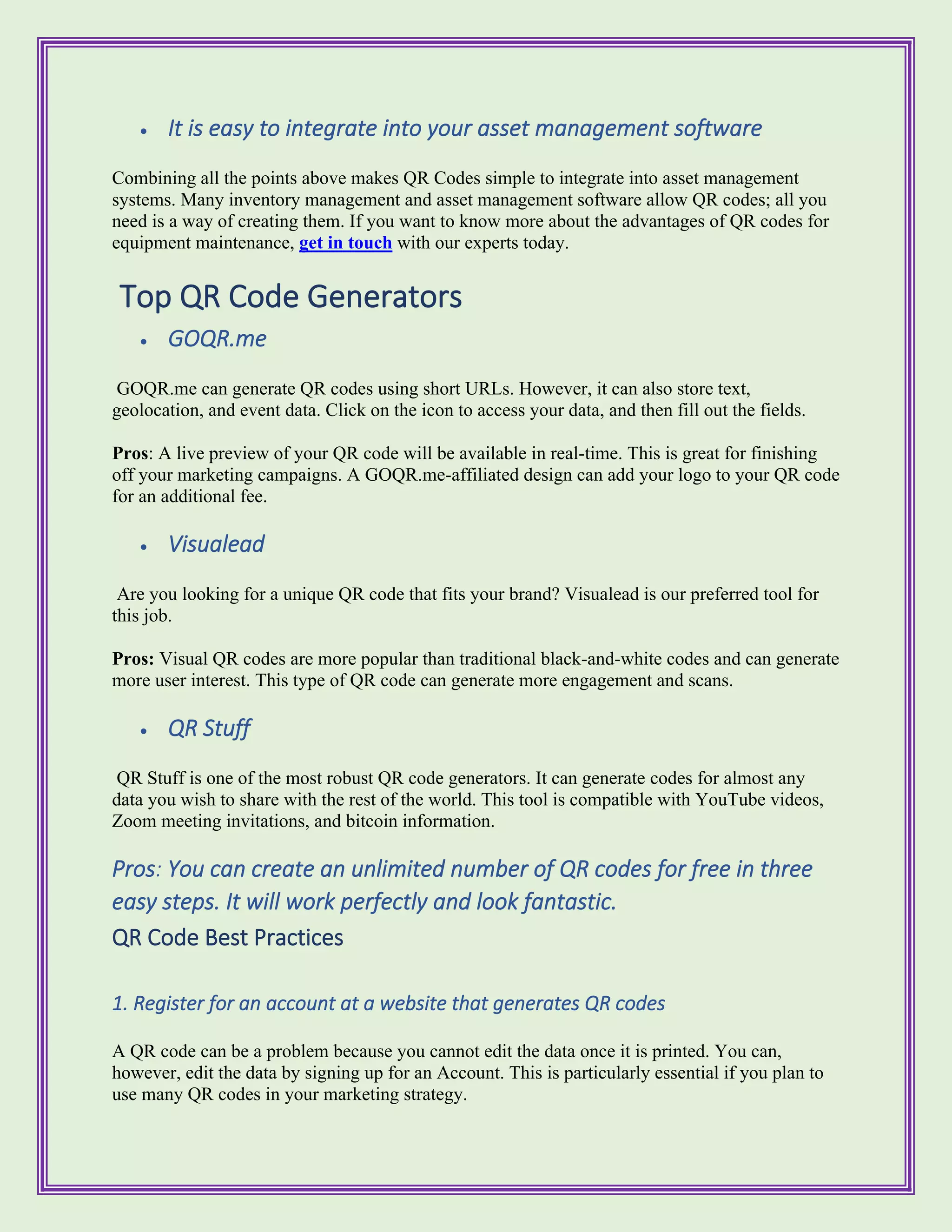 • It is easy to integrate into your asset management software
Combining all the points above makes QR Codes simple to integrate into asset management
systems. Many inventory management and asset management software allow QR codes; all you
need is a way of creating them. If you want to know more about the advantages of QR codes for
equipment maintenance, get in touch with our experts today.
Top QR Code Generators
• GOQR.me
GOQR.me can generate QR codes using short URLs. However, it can also store text,
geolocation, and event data. Click on the icon to access your data, and then fill out the fields.
Pros: A live preview of your QR code will be available in real-time. This is great for finishing
off your marketing campaigns. A GOQR.me-affiliated design can add your logo to your QR code
for an additional fee.
• Visualead
Are you looking for a unique QR code that fits your brand? Visualead is our preferred tool for
this job.
Pros: Visual QR codes are more popular than traditional black-and-white codes and can generate
more user interest. This type of QR code can generate more engagement and scans.
• QR Stuff
QR Stuff is one of the most robust QR code generators. It can generate codes for almost any
data you wish to share with the rest of the world. This tool is compatible with YouTube videos,
Zoom meeting invitations, and bitcoin information.
Pros: You can create an unlimited number of QR codes for free in three
easy steps. It will work perfectly and look fantastic.
QR Code Best Practices
1. Register for an account at a website that generates QR codes
A QR code can be a problem because you cannot edit the data once it is printed. You can,
however, edit the data by signing up for an Account. This is particularly essential if you plan to
use many QR codes in your marketing strategy.
 