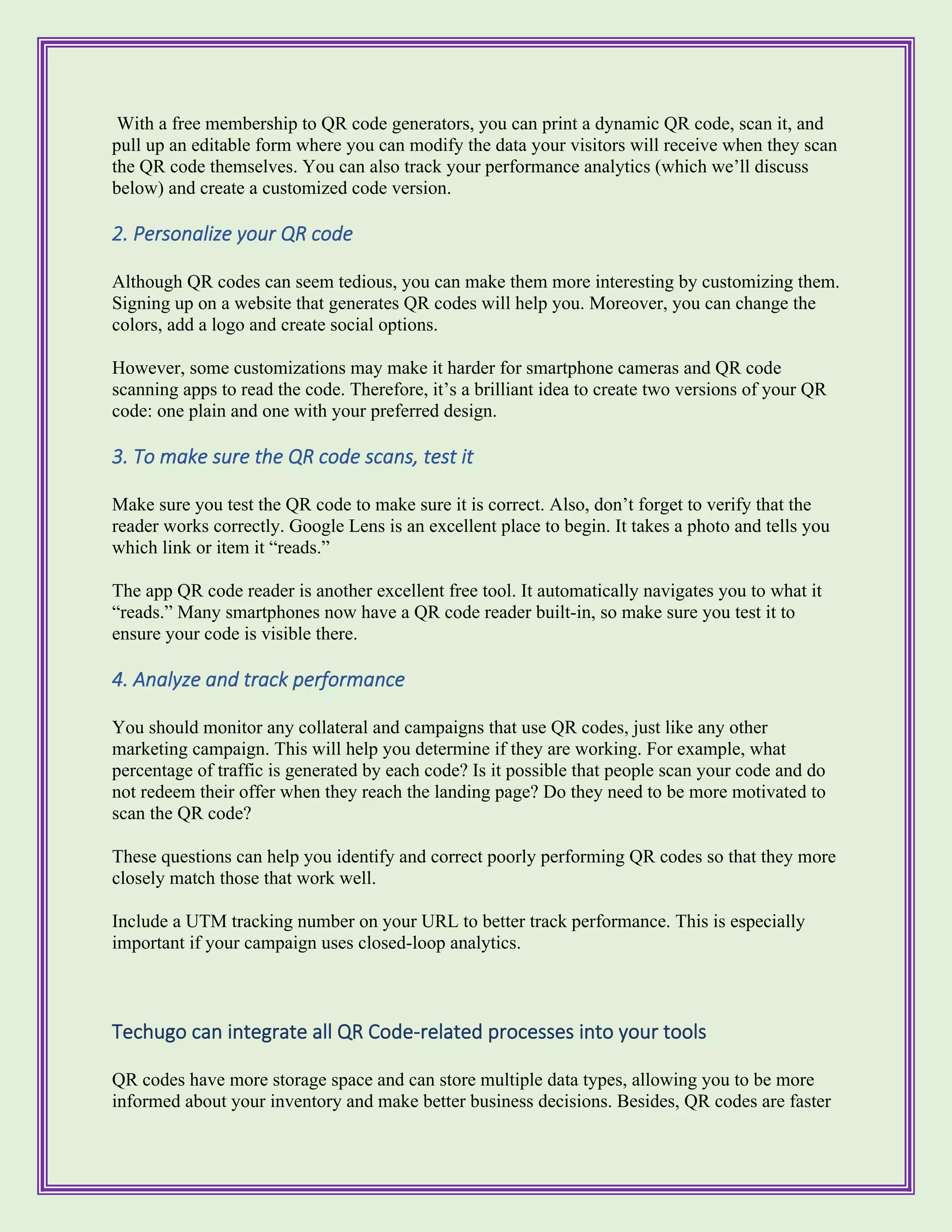 With a free membership to QR code generators, you can print a dynamic QR code, scan it, and
pull up an editable form where you can modify the data your visitors will receive when they scan
the QR code themselves. You can also track your performance analytics (which we’ll discuss
below) and create a customized code version.
2. Personalize your QR code
Although QR codes can seem tedious, you can make them more interesting by customizing them.
Signing up on a website that generates QR codes will help you. Moreover, you can change the
colors, add a logo and create social options.
However, some customizations may make it harder for smartphone cameras and QR code
scanning apps to read the code. Therefore, it’s a brilliant idea to create two versions of your QR
code: one plain and one with your preferred design.
3. To make sure the QR code scans, test it
Make sure you test the QR code to make sure it is correct. Also, don’t forget to verify that the
reader works correctly. Google Lens is an excellent place to begin. It takes a photo and tells you
which link or item it “reads.”
The app QR code reader is another excellent free tool. It automatically navigates you to what it
“reads.” Many smartphones now have a QR code reader built-in, so make sure you test it to
ensure your code is visible there.
4. Analyze and track performance
You should monitor any collateral and campaigns that use QR codes, just like any other
marketing campaign. This will help you determine if they are working. For example, what
percentage of traffic is generated by each code? Is it possible that people scan your code and do
not redeem their offer when they reach the landing page? Do they need to be more motivated to
scan the QR code?
These questions can help you identify and correct poorly performing QR codes so that they more
closely match those that work well.
Include a UTM tracking number on your URL to better track performance. This is especially
important if your campaign uses closed-loop analytics.
Techugo can integrate all QR Code-related processes into your tools
QR codes have more storage space and can store multiple data types, allowing you to be more
informed about your inventory and make better business decisions. Besides, QR codes are faster
 