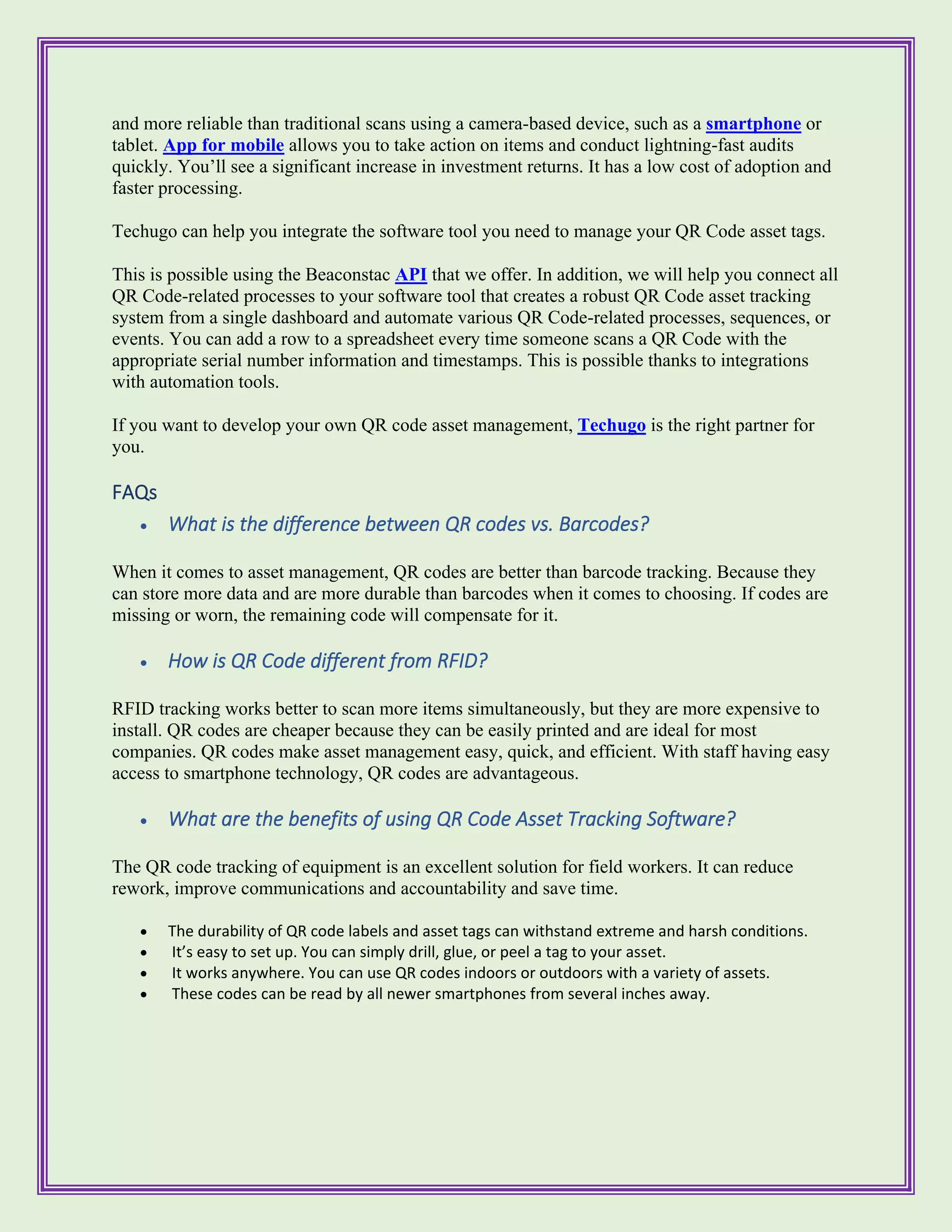 and more reliable than traditional scans using a camera-based device, such as a smartphone or
tablet. App for mobile allows you to take action on items and conduct lightning-fast audits
quickly. You’ll see a significant increase in investment returns. It has a low cost of adoption and
faster processing.
Techugo can help you integrate the software tool you need to manage your QR Code asset tags.
This is possible using the Beaconstac API that we offer. In addition, we will help you connect all
QR Code-related processes to your software tool that creates a robust QR Code asset tracking
system from a single dashboard and automate various QR Code-related processes, sequences, or
events. You can add a row to a spreadsheet every time someone scans a QR Code with the
appropriate serial number information and timestamps. This is possible thanks to integrations
with automation tools.
If you want to develop your own QR code asset management, Techugo is the right partner for
you.
FAQs
• What is the difference between QR codes vs. Barcodes?
When it comes to asset management, QR codes are better than barcode tracking. Because they
can store more data and are more durable than barcodes when it comes to choosing. If codes are
missing or worn, the remaining code will compensate for it.
• How is QR Code different from RFID?
RFID tracking works better to scan more items simultaneously, but they are more expensive to
install. QR codes are cheaper because they can be easily printed and are ideal for most
companies. QR codes make asset management easy, quick, and efficient. With staff having easy
access to smartphone technology, QR codes are advantageous.
• What are the benefits of using QR Code Asset Tracking Software?
The QR code tracking of equipment is an excellent solution for field workers. It can reduce
rework, improve communications and accountability and save time.
• The durability of QR code labels and asset tags can withstand extreme and harsh conditions.
• It’s easy to set up. You can simply drill, glue, or peel a tag to your asset.
• It works anywhere. You can use QR codes indoors or outdoors with a variety of assets.
• These codes can be read by all newer smartphones from several inches away.
 