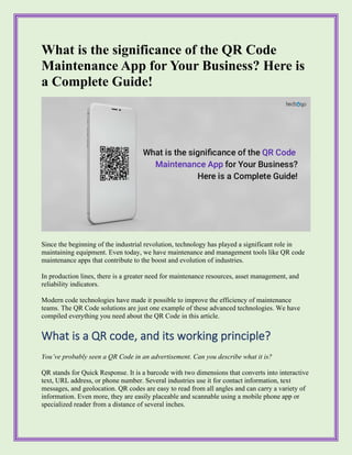 What is the significance of the QR Code
Maintenance App for Your Business? Here is
a Complete Guide!
Since the beginning of the industrial revolution, technology has played a significant role in
maintaining equipment. Even today, we have maintenance and management tools like QR code
maintenance apps that contribute to the boost and evolution of industries.
In production lines, there is a greater need for maintenance resources, asset management, and
reliability indicators.
Modern code technologies have made it possible to improve the efficiency of maintenance
teams. The QR Code solutions are just one example of these advanced technologies. We have
compiled everything you need about the QR Code in this article.
What is a QR code, and its working principle?
You’ve probably seen a QR Code in an advertisement. Can you describe what it is?
QR stands for Quick Response. It is a barcode with two dimensions that converts into interactive
text, URL address, or phone number. Several industries use it for contact information, text
messages, and geolocation. QR codes are easy to read from all angles and can carry a variety of
information. Even more, they are easily placeable and scannable using a mobile phone app or
specialized reader from a distance of several inches.
 
