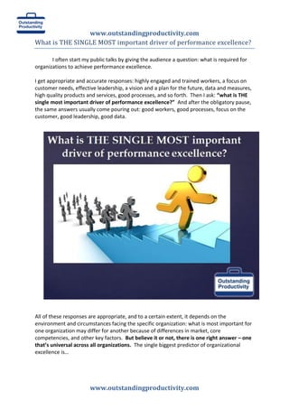 www.outstandingproductivity.com
www.outstandingproductivity.com
What is THE SINGLE MOST important driver of performance excellence?
I often start my public talks by giving the audience a question: what is required for
organizations to achieve performance excellence.
I get appropriate and accurate responses: highly engaged and trained workers, a focus on
customer needs, effective leadership, a vision and a plan for the future, data and measures,
high quality products and services, good processes, and so forth. Then I ask: “what is THE
single most important driver of performance excellence?” And after the obligatory pause,
the same answers usually come pouring out: good workers, good processes, focus on the
customer, good leadership, good data.
All of these responses are appropriate, and to a certain extent, it depends on the
environment and circumstances facing the specific organization: what is most important for
one organization may differ for another because of differences in market, core
competencies, and other key factors. But believe it or not, there is one right answer – one
that’s universal across all organizations. The single biggest predictor of organizational
excellence is…
 