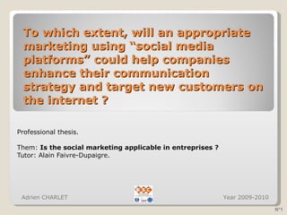 To which extent, will an appropriate marketing using “social media platforms” could help companies enhance their communication strategy and target new customers on the internet ? Professional thesis. Them:  Is the social marketing applicable in entreprises ? Tutor: Alain Faivre-Dupaigre.  Adrien CHARLET  Year 2009-2010 N°1 