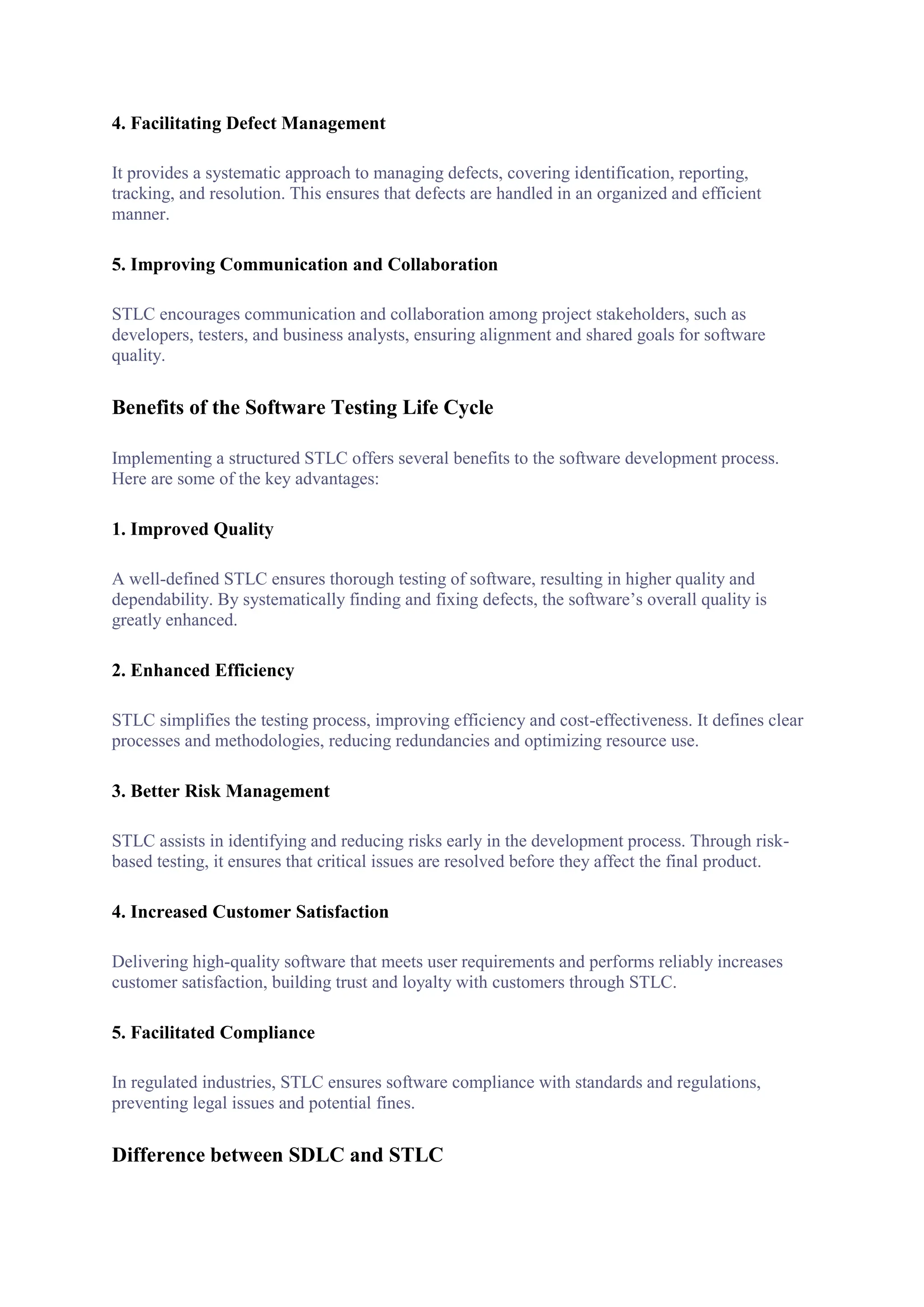 4. Facilitating Defect Management
It provides a systematic approach to managing defects, covering identification, reporting,
tracking, and resolution. This ensures that defects are handled in an organized and efficient
manner.
5. Improving Communication and Collaboration
STLC encourages communication and collaboration among project stakeholders, such as
developers, testers, and business analysts, ensuring alignment and shared goals for software
quality.
Benefits of the Software Testing Life Cycle
Implementing a structured STLC offers several benefits to the software development process.
Here are some of the key advantages:
1. Improved Quality
A well-defined STLC ensures thorough testing of software, resulting in higher quality and
dependability. By systematically finding and fixing defects, the software’s overall quality is
greatly enhanced.
2. Enhanced Efficiency
STLC simplifies the testing process, improving efficiency and cost-effectiveness. It defines clear
processes and methodologies, reducing redundancies and optimizing resource use.
3. Better Risk Management
STLC assists in identifying and reducing risks early in the development process. Through risk-
based testing, it ensures that critical issues are resolved before they affect the final product.
4. Increased Customer Satisfaction
Delivering high-quality software that meets user requirements and performs reliably increases
customer satisfaction, building trust and loyalty with customers through STLC.
5. Facilitated Compliance
In regulated industries, STLC ensures software compliance with standards and regulations,
preventing legal issues and potential fines.
Difference between SDLC and STLC
 