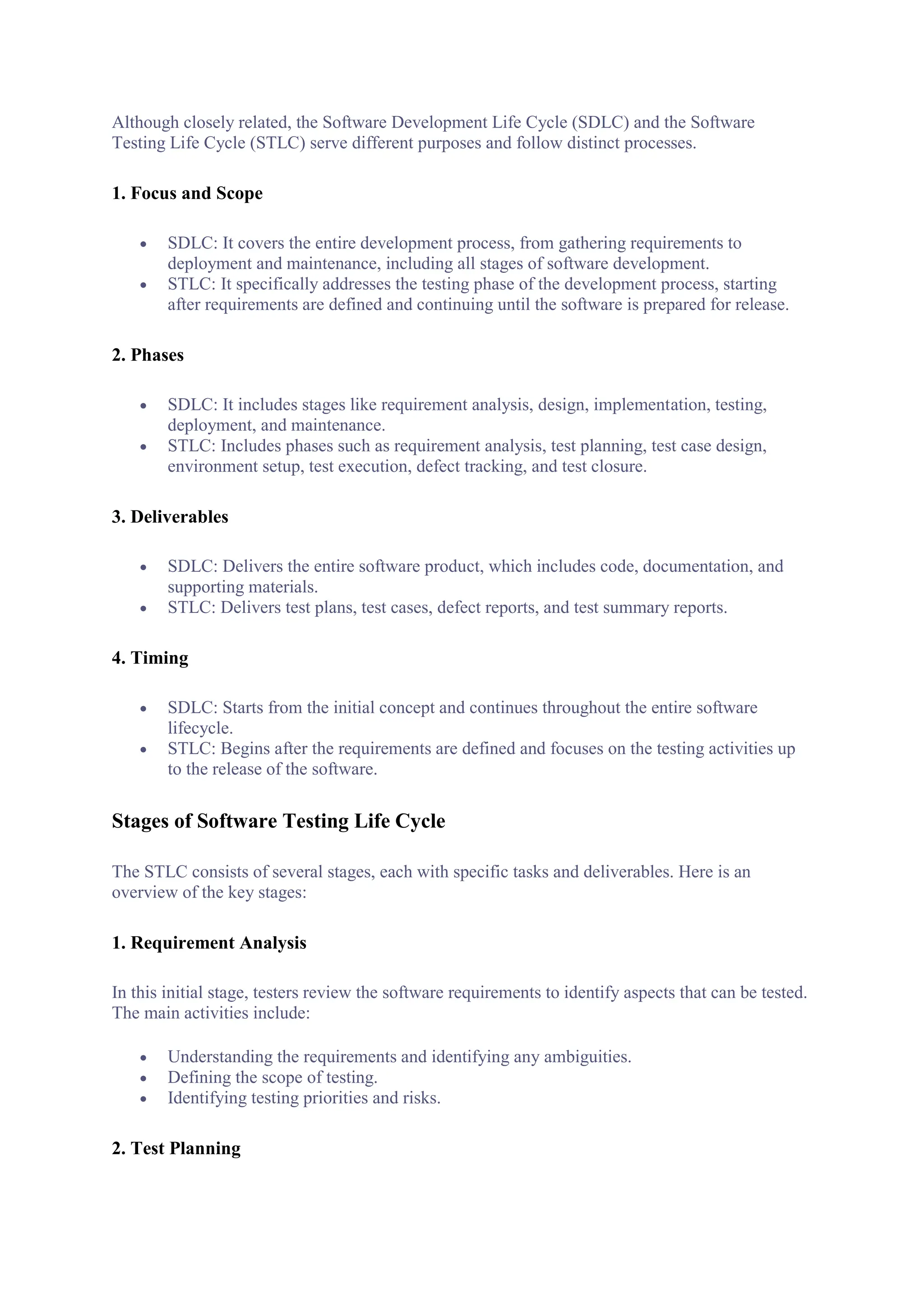 Although closely related, the Software Development Life Cycle (SDLC) and the Software
Testing Life Cycle (STLC) serve different purposes and follow distinct processes.
1. Focus and Scope
 SDLC: It covers the entire development process, from gathering requirements to
deployment and maintenance, including all stages of software development.
 STLC: It specifically addresses the testing phase of the development process, starting
after requirements are defined and continuing until the software is prepared for release.
2. Phases
 SDLC: It includes stages like requirement analysis, design, implementation, testing,
deployment, and maintenance.
 STLC: Includes phases such as requirement analysis, test planning, test case design,
environment setup, test execution, defect tracking, and test closure.
3. Deliverables
 SDLC: Delivers the entire software product, which includes code, documentation, and
supporting materials.
 STLC: Delivers test plans, test cases, defect reports, and test summary reports.
4. Timing
 SDLC: Starts from the initial concept and continues throughout the entire software
lifecycle.
 STLC: Begins after the requirements are defined and focuses on the testing activities up
to the release of the software.
Stages of Software Testing Life Cycle
The STLC consists of several stages, each with specific tasks and deliverables. Here is an
overview of the key stages:
1. Requirement Analysis
In this initial stage, testers review the software requirements to identify aspects that can be tested.
The main activities include:
 Understanding the requirements and identifying any ambiguities.
 Defining the scope of testing.
 Identifying testing priorities and risks.
2. Test Planning
 