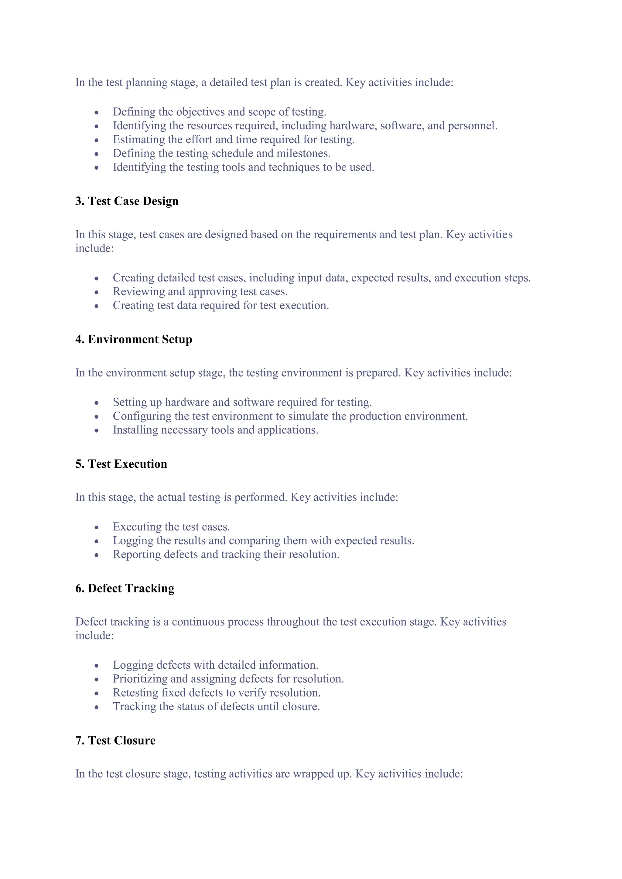 In the test planning stage, a detailed test plan is created. Key activities include:
 Defining the objectives and scope of testing.
 Identifying the resources required, including hardware, software, and personnel.
 Estimating the effort and time required for testing.
 Defining the testing schedule and milestones.
 Identifying the testing tools and techniques to be used.
3. Test Case Design
In this stage, test cases are designed based on the requirements and test plan. Key activities
include:
 Creating detailed test cases, including input data, expected results, and execution steps.
 Reviewing and approving test cases.
 Creating test data required for test execution.
4. Environment Setup
In the environment setup stage, the testing environment is prepared. Key activities include:
 Setting up hardware and software required for testing.
 Configuring the test environment to simulate the production environment.
 Installing necessary tools and applications.
5. Test Execution
In this stage, the actual testing is performed. Key activities include:
 Executing the test cases.
 Logging the results and comparing them with expected results.
 Reporting defects and tracking their resolution.
6. Defect Tracking
Defect tracking is a continuous process throughout the test execution stage. Key activities
include:
 Logging defects with detailed information.
 Prioritizing and assigning defects for resolution.
 Retesting fixed defects to verify resolution.
 Tracking the status of defects until closure.
7. Test Closure
In the test closure stage, testing activities are wrapped up. Key activities include:
 