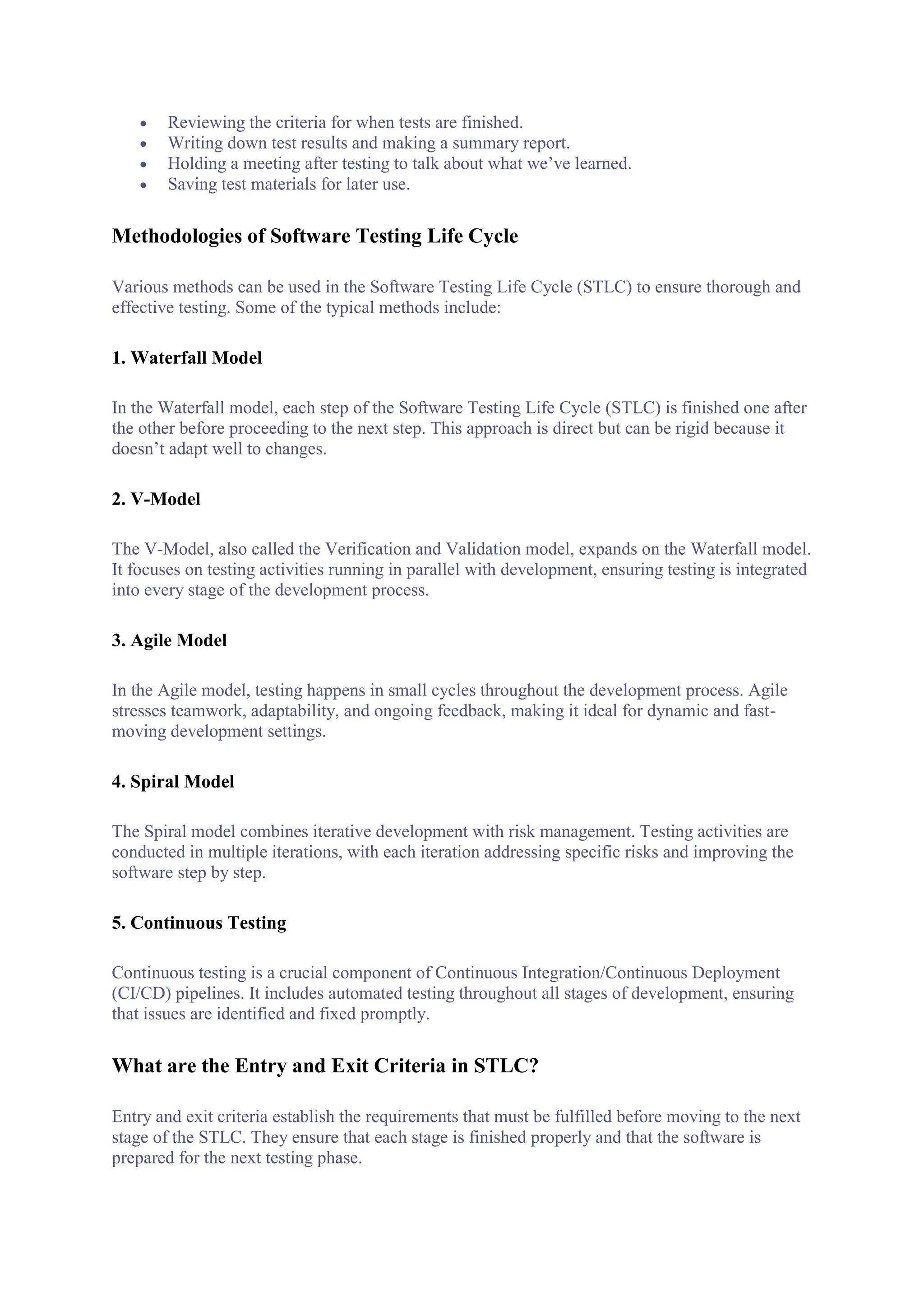  Reviewing the criteria for when tests are finished.
 Writing down test results and making a summary report.
 Holding a meeting after testing to talk about what we’ve learned.
 Saving test materials for later use.
Methodologies of Software Testing Life Cycle
Various methods can be used in the Software Testing Life Cycle (STLC) to ensure thorough and
effective testing. Some of the typical methods include:
1. Waterfall Model
In the Waterfall model, each step of the Software Testing Life Cycle (STLC) is finished one after
the other before proceeding to the next step. This approach is direct but can be rigid because it
doesn’t adapt well to changes.
2. V-Model
The V-Model, also called the Verification and Validation model, expands on the Waterfall model.
It focuses on testing activities running in parallel with development, ensuring testing is integrated
into every stage of the development process.
3. Agile Model
In the Agile model, testing happens in small cycles throughout the development process. Agile
stresses teamwork, adaptability, and ongoing feedback, making it ideal for dynamic and fast-
moving development settings.
4. Spiral Model
The Spiral model combines iterative development with risk management. Testing activities are
conducted in multiple iterations, with each iteration addressing specific risks and improving the
software step by step.
5. Continuous Testing
Continuous testing is a crucial component of Continuous Integration/Continuous Deployment
(CI/CD) pipelines. It includes automated testing throughout all stages of development, ensuring
that issues are identified and fixed promptly.
What are the Entry and Exit Criteria in STLC?
Entry and exit criteria establish the requirements that must be fulfilled before moving to the next
stage of the STLC. They ensure that each stage is finished properly and that the software is
prepared for the next testing phase.
 
