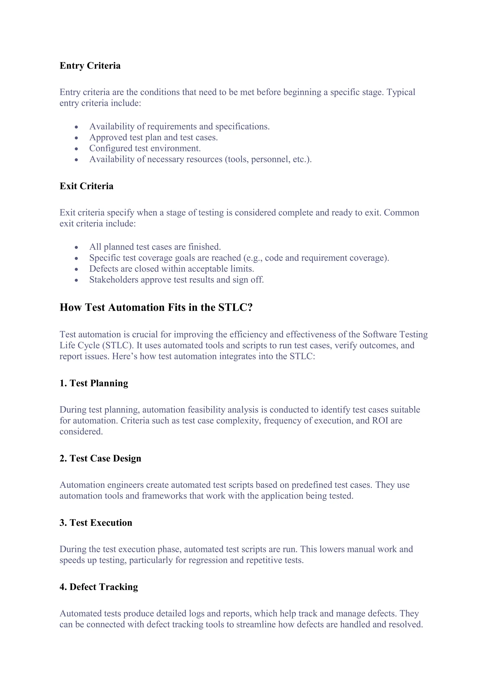 Entry Criteria
Entry criteria are the conditions that need to be met before beginning a specific stage. Typical
entry criteria include:
 Availability of requirements and specifications.
 Approved test plan and test cases.
 Configured test environment.
 Availability of necessary resources (tools, personnel, etc.).
Exit Criteria
Exit criteria specify when a stage of testing is considered complete and ready to exit. Common
exit criteria include:
 All planned test cases are finished.
 Specific test coverage goals are reached (e.g., code and requirement coverage).
 Defects are closed within acceptable limits.
 Stakeholders approve test results and sign off.
How Test Automation Fits in the STLC?
Test automation is crucial for improving the efficiency and effectiveness of the Software Testing
Life Cycle (STLC). It uses automated tools and scripts to run test cases, verify outcomes, and
report issues. Here’s how test automation integrates into the STLC:
1. Test Planning
During test planning, automation feasibility analysis is conducted to identify test cases suitable
for automation. Criteria such as test case complexity, frequency of execution, and ROI are
considered.
2. Test Case Design
Automation engineers create automated test scripts based on predefined test cases. They use
automation tools and frameworks that work with the application being tested.
3. Test Execution
During the test execution phase, automated test scripts are run. This lowers manual work and
speeds up testing, particularly for regression and repetitive tests.
4. Defect Tracking
Automated tests produce detailed logs and reports, which help track and manage defects. They
can be connected with defect tracking tools to streamline how defects are handled and resolved.
 