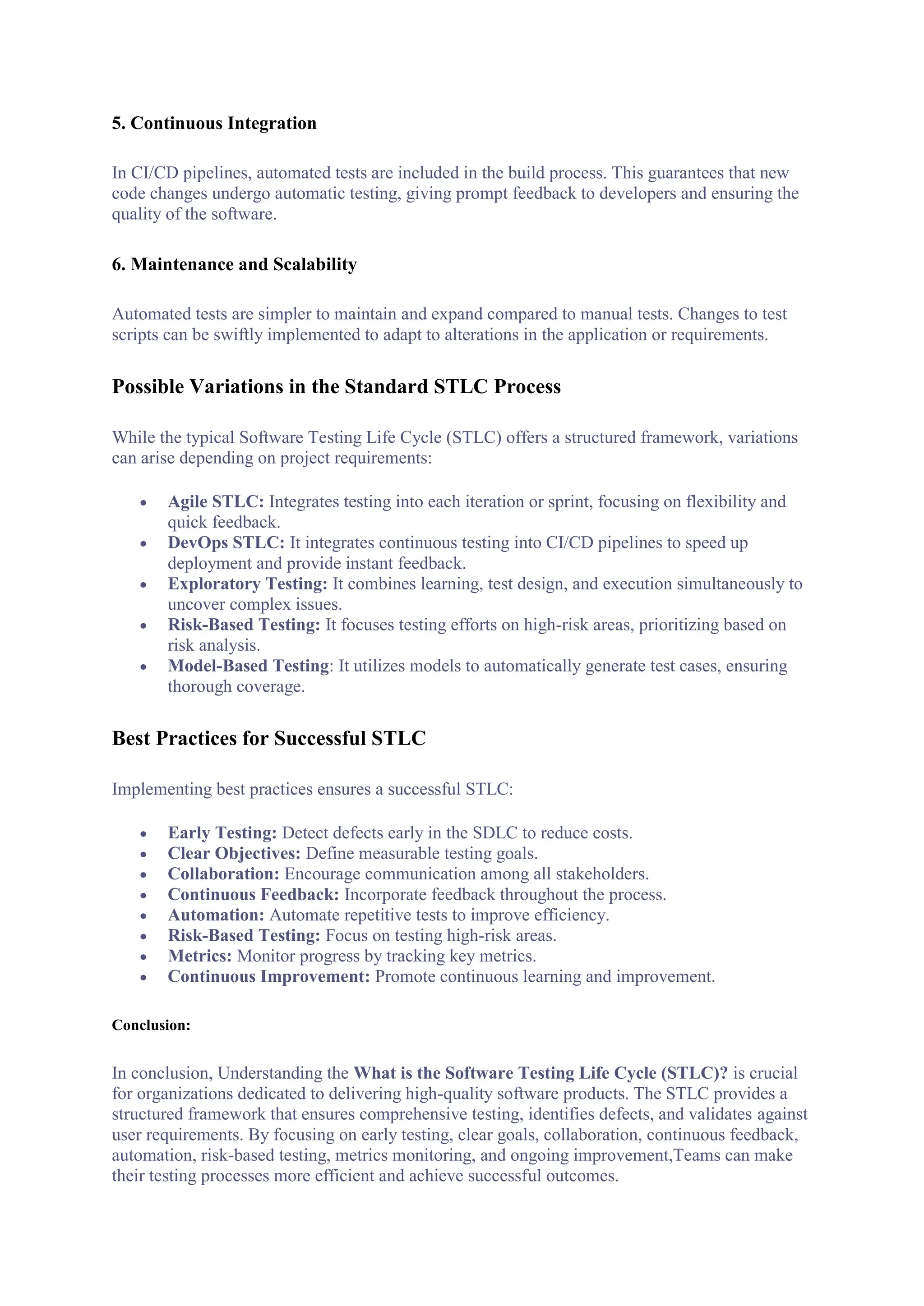 5. Continuous Integration
In CI/CD pipelines, automated tests are included in the build process. This guarantees that new
code changes undergo automatic testing, giving prompt feedback to developers and ensuring the
quality of the software.
6. Maintenance and Scalability
Automated tests are simpler to maintain and expand compared to manual tests. Changes to test
scripts can be swiftly implemented to adapt to alterations in the application or requirements.
Possible Variations in the Standard STLC Process
While the typical Software Testing Life Cycle (STLC) offers a structured framework, variations
can arise depending on project requirements:
 Agile STLC: Integrates testing into each iteration or sprint, focusing on flexibility and
quick feedback.
 DevOps STLC: It integrates continuous testing into CI/CD pipelines to speed up
deployment and provide instant feedback.
 Exploratory Testing: It combines learning, test design, and execution simultaneously to
uncover complex issues.
 Risk-Based Testing: It focuses testing efforts on high-risk areas, prioritizing based on
risk analysis.
 Model-Based Testing: It utilizes models to automatically generate test cases, ensuring
thorough coverage.
Best Practices for Successful STLC
Implementing best practices ensures a successful STLC:
 Early Testing: Detect defects early in the SDLC to reduce costs.
 Clear Objectives: Define measurable testing goals.
 Collaboration: Encourage communication among all stakeholders.
 Continuous Feedback: Incorporate feedback throughout the process.
 Automation: Automate repetitive tests to improve efficiency.
 Risk-Based Testing: Focus on testing high-risk areas.
 Metrics: Monitor progress by tracking key metrics.
 Continuous Improvement: Promote continuous learning and improvement.
Conclusion:
In conclusion, Understanding the What is the Software Testing Life Cycle (STLC)? is crucial
for organizations dedicated to delivering high-quality software products. The STLC provides a
structured framework that ensures comprehensive testing, identifies defects, and validates against
user requirements. By focusing on early testing, clear goals, collaboration, continuous feedback,
automation, risk-based testing, metrics monitoring, and ongoing improvement,Teams can make
their testing processes more efficient and achieve successful outcomes.
 