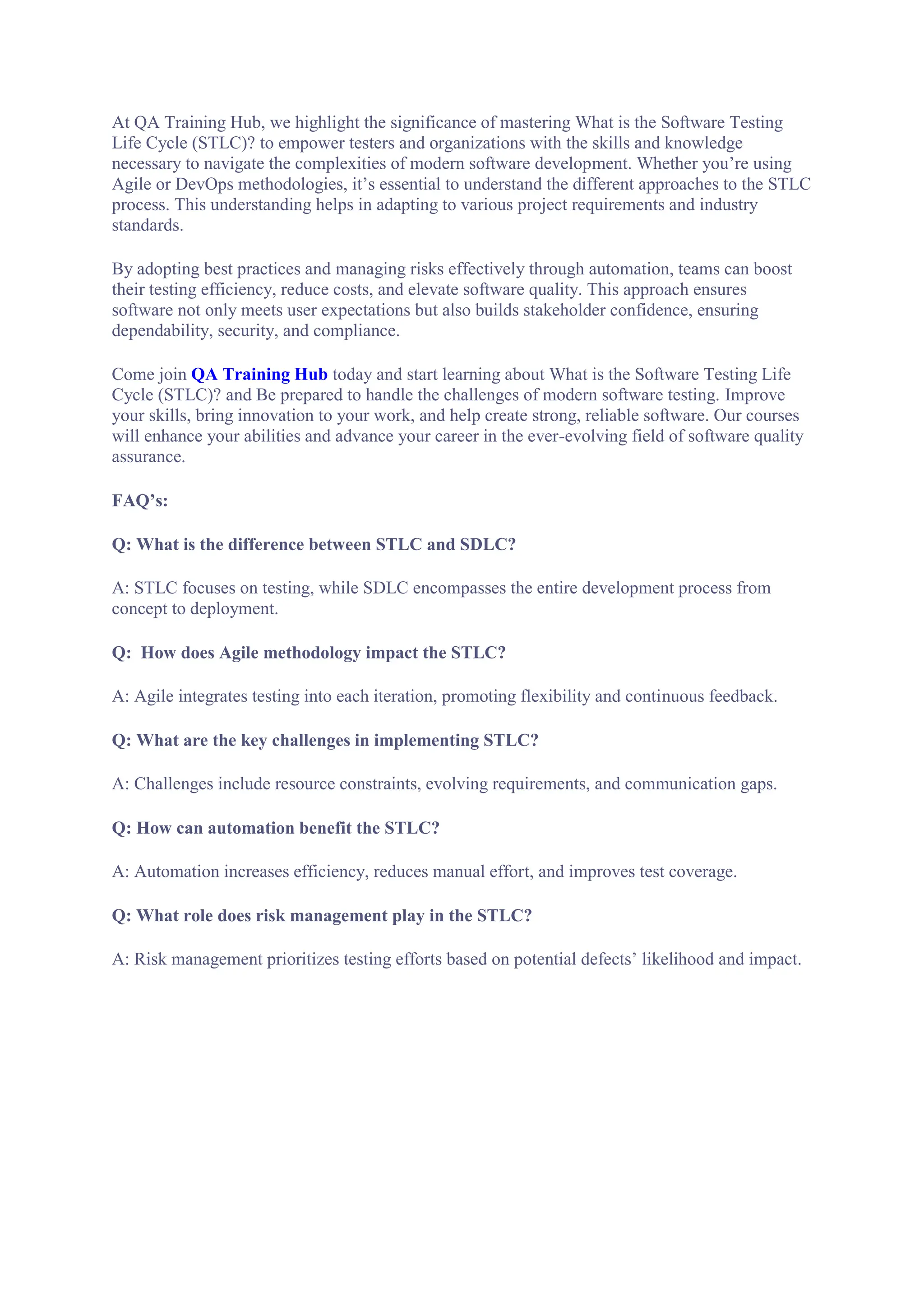 At QA Training Hub, we highlight the significance of mastering What is the Software Testing
Life Cycle (STLC)? to empower testers and organizations with the skills and knowledge
necessary to navigate the complexities of modern software development. Whether you’re using
Agile or DevOps methodologies, it’s essential to understand the different approaches to the STLC
process. This understanding helps in adapting to various project requirements and industry
standards.
By adopting best practices and managing risks effectively through automation, teams can boost
their testing efficiency, reduce costs, and elevate software quality. This approach ensures
software not only meets user expectations but also builds stakeholder confidence, ensuring
dependability, security, and compliance.
Come join QA Training Hub today and start learning about What is the Software Testing Life
Cycle (STLC)? and Be prepared to handle the challenges of modern software testing. Improve
your skills, bring innovation to your work, and help create strong, reliable software. Our courses
will enhance your abilities and advance your career in the ever-evolving field of software quality
assurance.
FAQ’s:
Q: What is the difference between STLC and SDLC?
A: STLC focuses on testing, while SDLC encompasses the entire development process from
concept to deployment.
Q: How does Agile methodology impact the STLC?
A: Agile integrates testing into each iteration, promoting flexibility and continuous feedback.
Q: What are the key challenges in implementing STLC?
A: Challenges include resource constraints, evolving requirements, and communication gaps.
Q: How can automation benefit the STLC?
A: Automation increases efficiency, reduces manual effort, and improves test coverage.
Q: What role does risk management play in the STLC?
A: Risk management prioritizes testing efforts based on potential defects’ likelihood and impact.
 