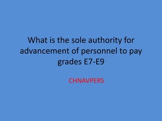 What is the sole authority for
advancement of personnel to pay
          grades E7-E9

            CHNAVPERS
 