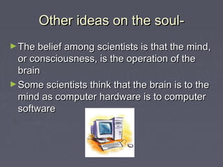 Other ideas on the soul-Other ideas on the soul-
►The belief among scientists is that the mind,The belief among scientists is that the mind,
or consciousness, is the operation of theor consciousness, is the operation of the
brainbrain
►Some scientists think that the brain is to theSome scientists think that the brain is to the
mind as computer hardware is to computermind as computer hardware is to computer
softwaresoftware
 