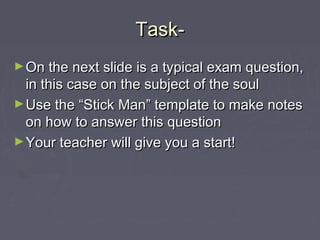 Task-Task-
►On the next slide is a typical exam question,On the next slide is a typical exam question,
in this case on the subject of the soulin this case on the subject of the soul
►Use the “Stick Man” template to make notesUse the “Stick Man” template to make notes
on how to answer this questionon how to answer this question
►Your teacher will give you a start!Your teacher will give you a start!
 
