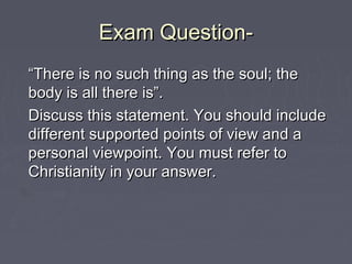 Exam Question-Exam Question-
““There is no such thing as the soul; theThere is no such thing as the soul; the
body is all there is”.body is all there is”.
Discuss this statement. You should includeDiscuss this statement. You should include
different supported points of view and adifferent supported points of view and a
personal viewpoint. You must refer topersonal viewpoint. You must refer to
Christianity in your answer.Christianity in your answer.
 
