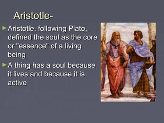 Aristotle-Aristotle-
►Aristotle, following Plato,Aristotle, following Plato,
defined the soul as the coredefined the soul as the core
or "essence" of a livingor "essence" of a living
beingbeing
►A thing has a soul becauseA thing has a soul because
it lives and because it isit lives and because it is
activeactive
 