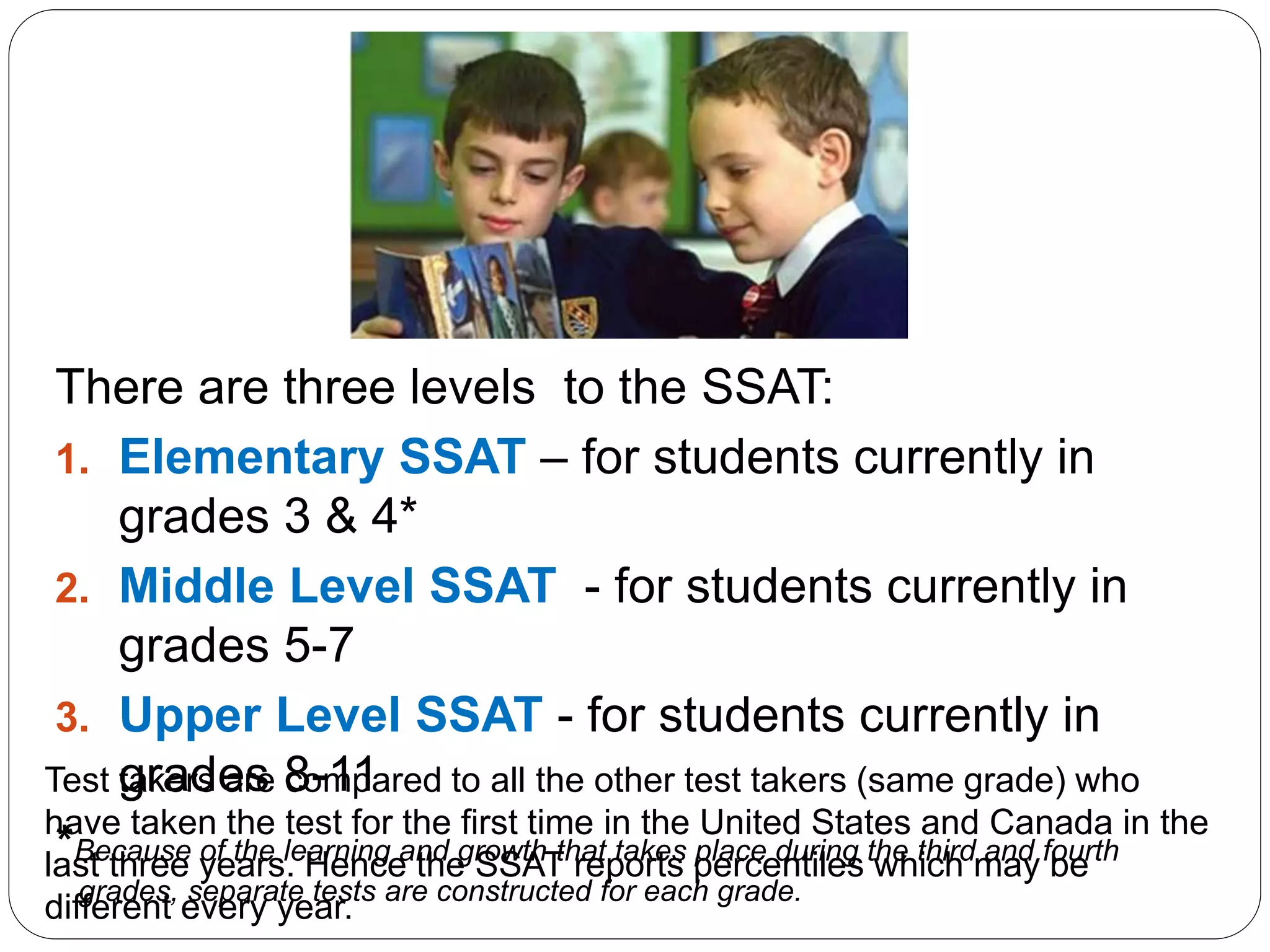 There are three levels to the SSAT:
1. Elementary SSAT – for students currently in
grades 3 & 4*
2. Middle Level SSAT - for students currently in
grades 5-7
3. Upper Level SSAT - for students currently in
grades 8-11
*Because of the learning and growth that takes place during the third and fourth
grades, separate tests are constructed for each grade.
Test takers are compared to all the other test takers (same grade) who
have taken the test for the first time in the United States and Canada in the
last three years. Hence the SSAT reports percentiles which may be
different every year.
 