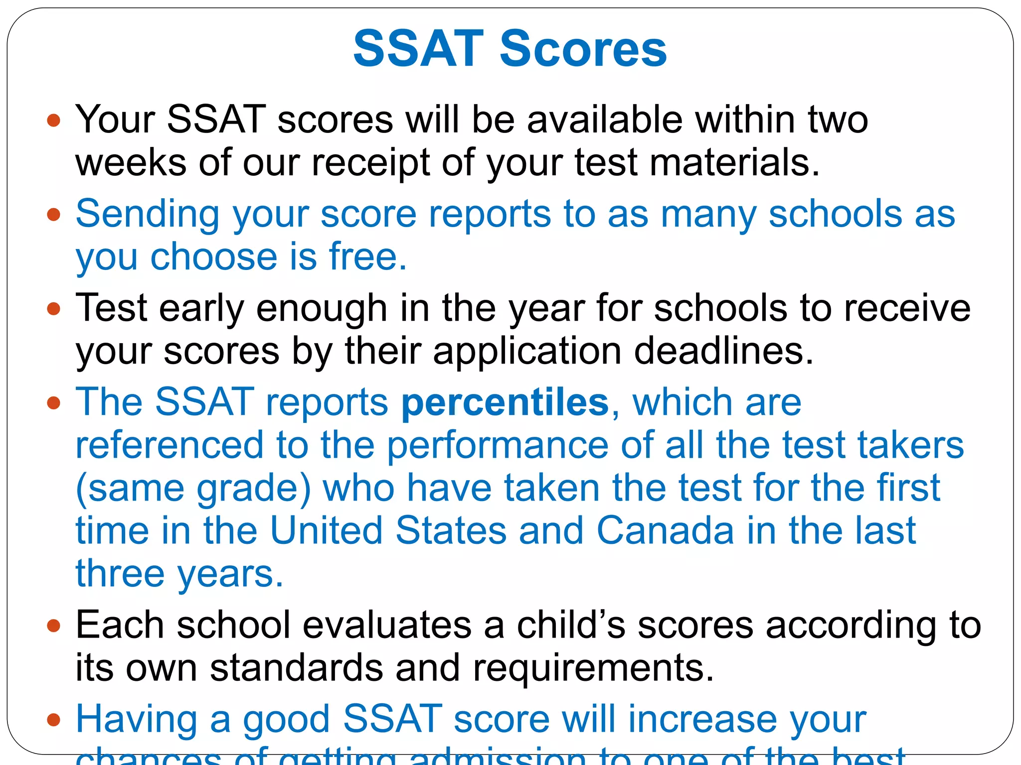 SSAT Scores
 Your SSAT scores will be available within two
weeks of our receipt of your test materials.
 Sending your score reports to as many schools as
you choose is free.
 Test early enough in the year for schools to receive
your scores by their application deadlines.
 The SSAT reports percentiles, which are
referenced to the performance of all the test takers
(same grade) who have taken the test for the first
time in the United States and Canada in the last
three years.
 Each school evaluates a child’s scores according to
its own standards and requirements.
 Having a good SSAT score will increase your
 
