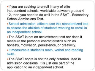 If you are seeking to enroll in any of elite
independent schools, worldwide between grades 4-
12, then you need to do well in the SSAT - Secondary
School Admissions Test.
School admission officers use this standardized test
to assess the abilities of students wanting to enroll in
an independent school.
The SSAT is not an achievement test nor does it
measure the personal characteristics such as
honesty, motivation, persistence, or creativity.
It measures a student’s math, verbal and reading
skills.
The SSAT score is not the only criterion used in
admission decisions. It is just one part of the
application to an independent school.
 
