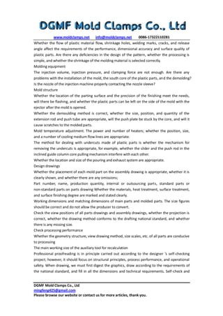 www.moldclamps.net info@moldclamps.net 0086-17322110281
DGMF Mold Clamps Co., Ltd
mingfeng425@gmail.com
Please browse our website or contact us for more articles, thank you.
Whether the flow of plastic material flow, shrinkage holes, welding marks, cracks, and release
angle affect the requirements of the performance, dimensional accuracy and surface quality of
plastic parts. Are there any deficiencies in the design of the pattern, whether the processing is
simple, and whether the shrinkage of the molding material is selected correctly.
Molding equipment
The injection volume, injection pressure, and clamping force are not enough. Are there any
problems with the installation of the mold, the south core of the plastic parts, and the demolding?
Is the nozzle of the injection machine properly contacting the nozzle sleeve?
Mold structure
Whether the location of the parting surface and the precision of the finishing meet the needs,
will there be flashing, and whether the plastic parts can be left on the side of the mold with the
ejector after the mold is opened.
Whether the demoulding method is correct, whether the size, position, and quantity of the
extension rod and push tube are appropriate, will the push plate be stuck by the core, and will it
cause scratches to the molded parts.
Mold temperature adjustment. The power and number of heaters; whether the position, size,
and a number of cooling medium flow lines are appropriate.
The method for dealing with undercuts made of plastic parts is whether the mechanism for
removing the undercuts is appropriate, for example, whether the slider and the push rod in the
inclined guide column core pulling mechanism interfere with each other.
Whether the location and size of the pouring and exhaust system are appropriate.
Design drawings
Whether the placement of each mold part on the assembly drawing is appropriate, whether it is
clearly shown, and whether there are any omissions;
Part number, name, production quantity, internal or outsourcing parts, standard parts or
non-standard parts on parts drawing Whether the materials, heat treatment, surface treatment,
and surface finishing degree are marked and stated clearly.
Working dimensions and matching dimensions of main parts and molded parts. The size figures
should be correct and do not allow the producer to convert.
Check the view positions of all parts drawings and assembly drawings, whether the projection is
correct, whether the drawing method conforms to the drafting national standard, and whether
there is any missing size.
Check processing performance
Whether the geometry structure, view drawing method, size scales, etc. of all parts are conducive
to processing
The main working size of the auxiliary tool for recalculation
Professional proofreading is in principle carried out according to the designer ’s self-checking
project; however, it should focus on structural principles, process performance, and operational
safety. When drawing, we must first digest the graphics, draw according to the requirements of
the national standard, and fill in all the dimensions and technical requirements. Self-check and
 