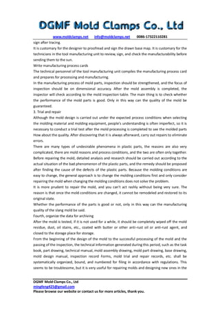 www.moldclamps.net info@moldclamps.net 0086-17322110281
DGMF Mold Clamps Co., Ltd
mingfeng425@gmail.com
Please browse our website or contact us for more articles, thank you.
sign after tracing.
It is customary for the designer to proofread and sign the drawn base map. It is customary for the
technicians in the tool manufacturing unit to review, sign, and check the manufacturability before
sending them to the sun.
Write manufacturing process cards
The technical personnel of the tool manufacturing unit compiles the manufacturing process card
and prepares for processing and manufacturing.
In the manufacturing process of mold parts, inspection should be strengthened, and the focus of
inspection should be on dimensional accuracy. After the mold assembly is completed, the
inspector will check according to the mold inspection table. The main thing is to check whether
the performance of the mold parts is good. Only in this way can the quality of the mold be
guaranteed.
3. Trial and repair
Although the mold design is carried out under the expected process conditions when selecting
the molding material and molding equipment, people's understanding is often imperfect, so it is
necessary to conduct a trial test after the mold processing is completed to see the molded parts
How about the quality. After discovering that it is always afterward, carry out repairs to eliminate
errors.
There are many types of undesirable phenomena in plastic parts, the reasons are also very
complicated, there are mold reasons and process conditions, and the two are often only together.
Before repairing the mold, detailed analysis and research should be carried out according to the
actual situation of the bad phenomenon of the plastic parts, and the remedy should be proposed
after finding the cause of the defects of the plastic parts. Because the molding conditions are
easy to change, the general approach is to change the molding conditions first and only consider
repairing the mold when changing the molding conditions does not solve the problem.
It is more prudent to repair the mold, and you can't act rashly without being very sure. The
reason is that once the mold conditions are changed, it cannot be remodeled and restored to its
original state.
Whether the performance of the parts is good or not, only in this way can the manufacturing
quality of the slang mold be said.
Fourth, organize the data for archiving
After the mold is tested, if it is not used for a while, it should be completely wiped off the mold
residue, dust, oil stains, etc., coated with butter or other anti-rust oil or anti-rust agent, and
closed to the storage place for storage.
From the beginning of the design of the mold to the successful processing of the mold and the
passing of the inspection, the technical information generated during this period, such as the task
book, part drawing, technical manual, mold assembly drawing, mold part drawing, base drawing,
mold design manual, inspection record Forms, mold trial and repair records, etc. shall be
systematically organized, bound, and numbered for filing in accordance with regulations. This
seems to be troublesome, but it is very useful for repairing molds and designing new ones in the
 